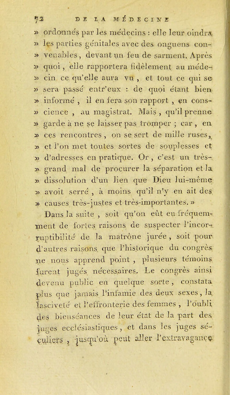 » ordonnés par les médecins : elle leur olndrii 3> içs parties génitales avec des onguens con- » veoabies, devant iin feu de sarment. Après » quoi, elle rapportera fidèlement au méde- i> cin ce qu'elle aura vu , et tout ce qui se » sera passé entr'eux : de quoi étant bien » informé , il en fera son rapport , çn cons- » cience , au magistrat. Mais , qu'il prenne 30 garde à ne se laisser pas tromper ; car, en » ces rencontres, on se sert de mille ruses 3> et l'on met toutes sortes de souplesses et » d'adresses en pratiqiie. Or , c'est un très- î) grand mal de procurer la séparation et la y) dissolution d'un lien que Dieu luirmême » avoit serré , à moins qu'il n'y en ait des a> causes très-jus.tes et très-importantes. » Dans la suite , soit qu'on eût eu fréquem-r ïnent de fortes raisons de suspecter l'incor-î. ruptibiiité de la matrone jurée , soit pour 4'autres raisons, que l'historique du congrès, ne nous apprend point , plusieiu^s témoins, furent jugés nécessaires.. Le congrès ainsi Revenu public en quelque sorte, constata plus que jamais l'infamie des deux sexes, la, îascïveté et l'effronterie des femmes , l'oubli 4es bienséances de leur état de la part dea Juges ecclésiastiques , et dans les juges sé- Çi^iiers , -jusc^i'où peut aller l'extraYagancç.