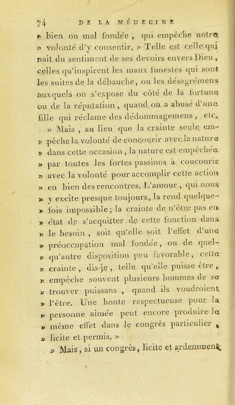 i> bien ou mal fondée , qui empcclie notra 3ï voJonié d'y consentir. » Telle qst celle'qui riait du sentiment de ses devoirs envers Dieu, celles qu'inspirent les maux lunestes qui sont les suites de la dëjjauche, ou les desa^^re'men^ auxquels on s'expose du côté de la fortune ou de la réputation , quand.on a abusé d'une filie qui réclame des dédommagemens , eLc, » Mais , au lieu que la crainte seule eiii- ?) pêche la, volonté de concourir avec k nature * dans cette occasion, la nature est empêcliée » par toutes les fortes passions à. concourir » avec la volonté pour accomplir cette action » en bien des rencontres. L'amovn:, qui nous » y excite presque toujours.., la rend quelque- » fois impossible; la crainte de n'êtee pas en » état dp s'acquitter (h cette fonction dans » le besoin , soit qu'elle soit l'effiet d'uno ï» préoccupation mal fondée, ou de quel-- V qu'autre disposition peu favorable, celte V crainte , dis-}Ç , telle qu'elle puisse être , 3P empêche souvent plusieurs hommes de se » trouver puissans , quand ils Youdroient » l'être. Une honte respectueuse pour U I, personne aimée peut encore produire le » même eflét dans le congrès particulier ^ » licite et permis. » s> M^s, si un congrès, licite et jirdemmen^