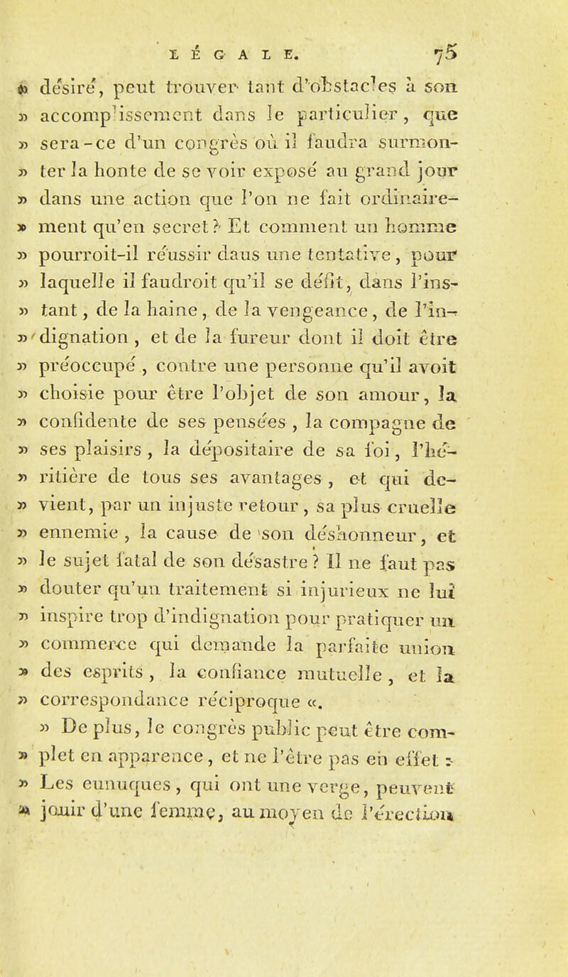 <9 désire, peut trouver laut d'o]:îStacTes à son » accomp-issemcnt dans le partieulier , que » sera-ce d'un corerès où iî faudra surmon- y> ter la honte de se voir exposé au grand jour » dans une action que l'on ne fait ordînaire- » ment qu'en secret?' Et comment un homme » pourroit-il réussir daus une tentative, pour » laquelle il faudroit qu'il se défit, dans l'insr- » tant, de la haine, de la vengeance, de î'in-f D'dignation , et de la fureur dont il doit être » préoccupé , contre une personne qu'il avoit » choisie pour être l'objet de son amour, la » confidente de ses pensées , la compagne de » ses plaisirs , la dépositaire de sa foi, l'hé- » ritière de tous ses avantages , e-t qui de- » vient, par un injuste retour , sa plus cruelle » ennemie , la cause de son déshonneur, et » le sujet fatal de son désastre ? Il ne faut pas » douter qu'un traitement si injurieux ne lui inspire trop d'indignation pour pratiquer mi » comraer<:e qui demande la pai-faite uniou » des esprits , la confiance mutuelle , et la correspondance réciproque «. » De plus, le congrès public peut être com- » plet en apparence, et ne l'être pas eii effet ^ » Les eunuques, qui ont une verge, peuvent >x joxiir d'une femmç, au moyen de l'érecliiu*