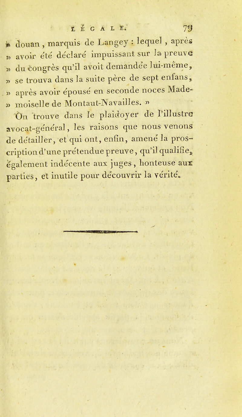 ÏL É G A L E: 73 ^ douan , marquis de Langey : lequel , après j> avoir été déclaré impuissant sur la preuve » du congrès qu'il avoit demandée lui-même, 5) se trouva dans la suite père de sept enfans, » après avoir épousé en seconde noces Made* » moiselle de Montaut-Navailles. » Ôn trouve dans le plaidoyer de l'illustre avocat-général, les raisons que nous venons de détailler, et qui ont, enfin, amené la pros- cription d'une prétendue preuve, qu'il qualifie,, également indécente aux juges , honteuse aux parties, et inutile pour découvrir la vérité.