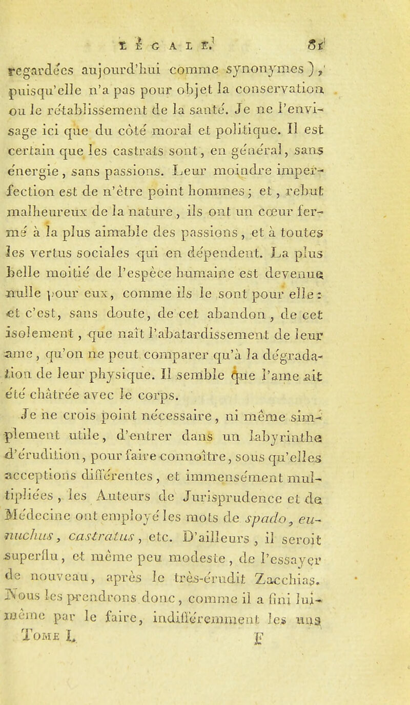 regardées aujourd'hui comme synonymes),' puisqu'elle n'a pas pour objet la conservatioa ou le re'tablissement de la santé'. Je ne l'envi- sage ici que du côté moral et politique. Il est certain que les castrats sont, en ge'ne'ral, sans e'nergie , sans passions. Leur moindre imper- fection est de n'être point hommes ; et, rebut malheureux de la nature , ils ont un cœur fer- me à la plus aimable des passions, et à toutes les vertus sociales <jui en de'pendent. La plus belle moitié de l'espèce humaine est devenue jïulle ^.'our eux, comme ils le sont pour elle: €t c'est, sans doute, de cet abandon, de cet isolement, que naît l'abâtardissement de leur- ame, qu'on ïie peut, comparer qu'à la dégrada- iion de leur physique. Il semble 4e î'ame iiit été châtrée avec le corps. Je ne crois point nécessaire , ni même sim- plement utile, d'entrer dans un labyrinthQ d'érudition, pour faire connoitre, sous qu'elles acceptions différentes , et immensément mul- tipliées les A^iiteurs de Jurisprudence et da Médecine ont employé les mots de spoclo, eu- niicJuLS, castrat us y etc. D'ailleurs^ il seroit ^uperllu, et même peu modeste, de l'essayer ds nouveau, après le trè^-érndit Zacchias. JNious les prendrons donc , comme il a fini lui- même par le faire, indifféremment les m;a ToMf: F