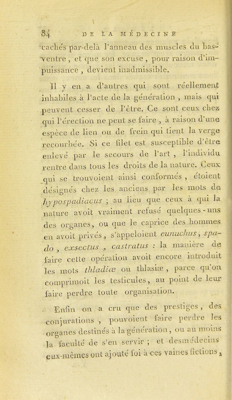 caclies par-delà l'anneau des muscles du bas^ Tentre , et que son excuse , pour raison d'im- puissance , devient inadmissible. 11 y en a d'autres qui sont réellement inhabiles à l'acte de la géne'ration , mais qui peuvent cesser de l'être. Ce sont ceux chez qui l'érection ne peut se faire , à raison d'une espèce de lien ou de frein qui tient la verge recourbée. Si ce filet est susceptible d'être enlevé par le secours de l'art , l'individu rentre dans tous les droits de la nature. Ceux qui se trouvoient ainsi conformés , étoient désignés chez les anciens par les mots de Jij^pospadiacus au lieu que ceux à qui la nature avoit vraiment refusé quelques-uns des organes, ou que le caprice des hommes en avoit privés, s'appeioicnt eunuchus, s pu- do , exsecius casiratus : la manière de faire cette opération avoit encore introduit les mots ihladlœ ou. thiasiœ , parce qu'on comprimoit les testicules, au point de leuj.' faire perdre toute organisation. Enfin on a cru que des prestiges , des conjurations , pouvoient faire perdre les organes destinés à la génération, ou au moins la faculté de s'en servir ; et desmédecius eux-mêmes ont ajouté foi à ces vaines fictions