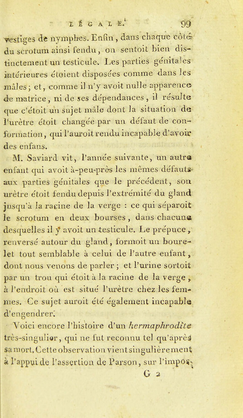 vestiges dè nymph-es. Enfin , dans cliaqu'e côté du scrotum ainsi l'endu, on scntoit bien dis- tinctement un testicule. Les parties ge'nitales inte'rieures e'toient disposées comme dans les mâles; et, comme il n'y avoit nulle apparence d'e nïatrice, ai de ses de'pendances , il résulte que c'e'toit un sujet mâle dont la situation de l'urètre étoit change'e par un de'faut de con- formation , qui l'auroit rendu incapable d'avoir des enfans. M. Saviard vit^ l'année suivante, un autre enfant qui avoit à-peu^près les mêmes défauts- aux parties génitales que le précèdent, sou urètre étoit fendu depuis l'extrémité du gland jusqu'à la ratine de la verge : ce qui séparoit le scrotum en deux bourses , dans chacune desc|ueîles il f avoit un -testicule. Le prépuce , renversé autour du gland, formoit un boure- let tout semblable à celui de l'autre enfant, dont nous venons de parler ; et l'urine sortoit par un trou qui étoit à la racine de la verge , à l'endroit où est situé l'urètre chez les fem- mes. Ce sujet auroit été également incapable d'engendrer^ Voici encore l'histoire d'un hermaphrodite très-singulier, qui ne fut reconnu tel qu'àprèsj saraorlXette observation vient singulière ment à l'appui de i'assçrlion de Parson, sur l'impo^-. G 2