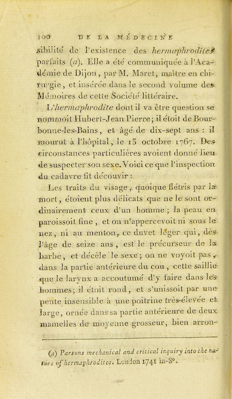 ^ibilitc de l'exisleiice des hernutphroclilé^- parfaits {a). Elle a été' communiquée à l'Aca- démie de Dijon, pap M. Maret, maî-tre en chi- turgie , et irise'rée dans le second voiunTc de* Mémoires de cette Société littéraire. Ij'hej'niûphrodite dont il va être que&tion se iiornmoit Hubert-Jean Pierre ; il étoit de Bour- bon iie-1 es-Bains^ et âgé de dix-sept ans : il îiiourut à l'hôpital, le i5 octobre 1767. Des^ circonstances particulières avoient donné li«iE de suspecter son sexe, Voiei ce que l'inspection: du cadavre fit découvir : Les traits du visage ^. q?aoique flétris par îa? ïnort, étoient plus délicats que ne lé sont or- dinairement ceux d'un homme ; la peau en paroissoit fine , et on n'appercevoit ni sous lé nez, ni au mentan,, ce duvet Mger qui, dès- l'âge de seize ans, est le précurseur de 1» barbe , et décèle le sexG j on ne voyoit |vas ^ dans la partie antérieure du cou , cette saillie que le larynx a accoutumé d'y faire dans léfe hommes; il étoit rond, et s'unissoit par une- pente iasensible à une poitrine très-éievée et Jarge, oraée dans sa partie antérieure de deux mamelles de moyenne grosseur, bien arron- (^) Parsons mechanical and critical inquiry into thc na- m-£ ofhermajs^uoditcs. Loridoil I74.t