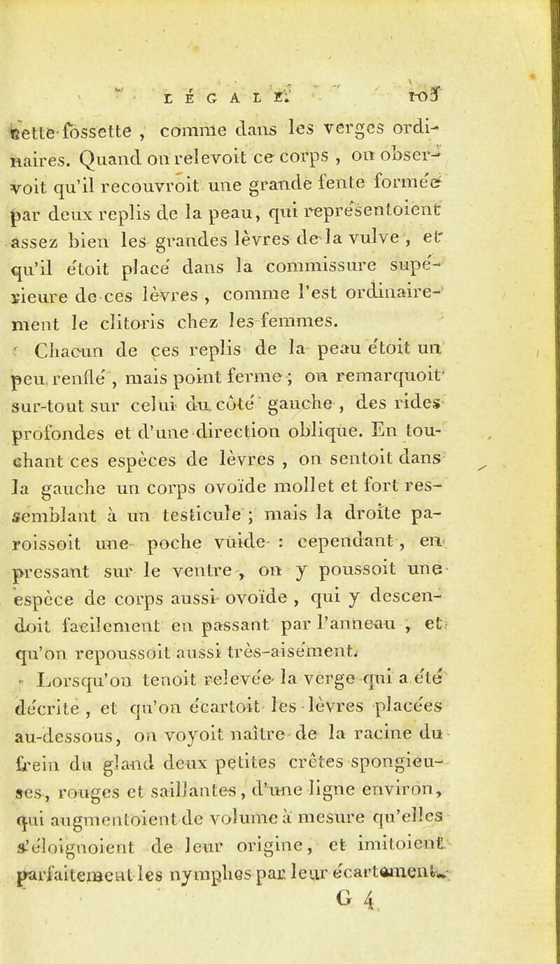 • r É G A L EV IOÏ bette-fossette , comme daiis les verges ordi- naires. Quand oiirelevoit ce corps , on obser- voit qu'il recouvroit une grande fente formel par deux replis de la peau, qui representoiènt -assez bien les grandes lèvres de la vulve , et' qu'il e'toit place dans la commissure supe'- ïieure de ces lèvres , comme l'est ordinaire-' ment le clitoris chez les femmes. ' Cliaoun de ces replis de la peau etoit un peu, renfle' , mais point ferme ; on reraarquoit' sur-tout sur celui du côte' gauche , des rides profondes et d'une direction oblique. En tou- chant ces espèces de lèvres , on sentoit dans la gauche un corps ovoïde mollet et fort res- semblant à un testicule ; mais la droite pa- roissoit une poche vuide : cependant, en- pressant sur le ventre > on y poussoit une espèce de corps aussi- ovoïde , qui y descen- doit facilement en passant par l'anneau , et, qu'on repoussoit aussi très-aisement^ Lorsqu'on tenoit ^eleve'e- la verge qui a e'té décrite , et qu'on e'cartoit les lèVres place'es au-dessous, on voyoit naître de la racine du frein du gland deux petites crêtes spongieu- ses, rouges et saillantes, d'une ligne environ, qui augmentôient de volmncà mesure qu'elles ».'elolgnoient de leur origine, et imitoient parfaitement les nymphes par leur ecartOiiienlr^-