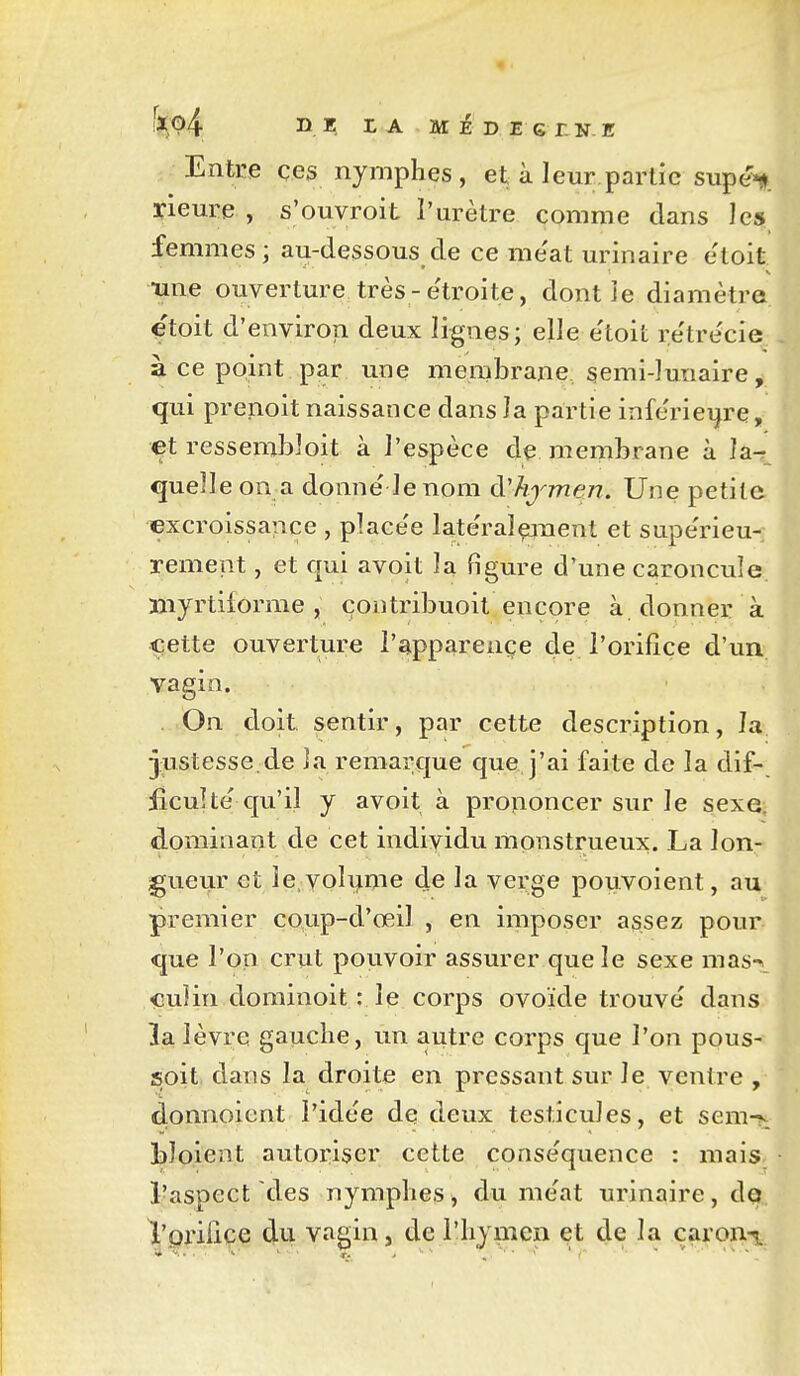 Entoe ces nymphes, et à leur partie supé»j>. rieure , s'ouvroit l'urètre comme dans les femmes; au-dessous de ce me'at urinaire e'toit •une ouverture très-e'troite, dont le diamètre etoit d'environ deux lignes; elle e'toit retrécie à ce point par une membrane, semi-lunaire, qui prenoit naissance dans la partie inferiei^re, et resserabloit à l'espèce de membrane à îa^ quelle on a donne le nom à'hjmen. Une petite excroissance , place'e late'ralçjnent et supe'rieu- rement, et qui avoit la figure d'une caroncule niyrtilorme , çontribuoit encore à donner à t:ette ouverture i'apparençe de l'orifice d'un vagin. . On doit sentir, par cette description, la justesse.de la remarque que j'ai faite de la dif- £cuUe' qu'il y avoit à prononcer sur le sexe, dominant de cet individu monstrueux. La lon- gueur et îe.volyme de la verge pouvoient, au premier coup-d'œil , en imposer assez pour que l'on crut pouvoir assurer que le sexe mas-^. iGuîin dominoit : le corps ovoïde trouve dans 3a lèvre gauche, un autre corps cjue l'on pous- soit dans la droite en pressant sur le ventre , donnoient l'idée de deux testicules, et sem-v bloient autoïiser cette conse'quence : mais l'aspect des nymphes, du me'at urinaire, de,, l'priiice du vagin, de l'hymen et de la caron^