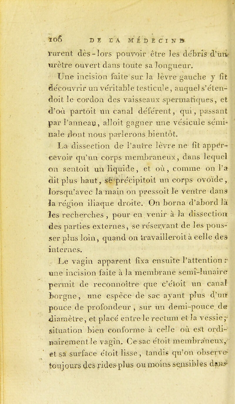 loS DE rA MÉDECIN» Viirent dès-lors pouvoir être les de'bris d'ùiv urètre ouvert dans toute sa longueur. Une incision faite sur la lèvre gauche j fit àe'couvrir un véritable testicule, auquel s'e'ten- doit le cordon des vaisseaux sperniatiques, et d'où partôit Tin canal de'fe'rent, qui, passant par l'anneau, alloit gagner une ve'sicule sémi-' nale dont nous parlerons bientôt. La dissection de l'autre lèvre ne- fît appdr- €«voi? qu'un corps membraneux, dans lequel on sentoit un liquide, et où, comme on l'a dit plus haut, sé^pre'cipitoit un corps ovoïde, iorsqu'avec la main on pressoit le ventre dans 'la re'gion iliaque dr&ite. On borna d'abord là les recherches , pour en. venir à-îa dissection des parties externes, se re'sei^vant de les pous- ser plus loin, quand on travailleroit à celle des internes. Le vagin apparent fixa ensuite l'attention r une incision faite à la membrane semi-lunaire permit de reconnoîtré que c'e'isoit un canal borgne, une espèce de sac ayant plus d'un pouce de profondeur ^ sur un demi-pouce, de diamètre, et place entrele rectum et la vessie;- situation bien conforme- à celle où es't ordi- nairement le vagin. Ce sac e'toit membraneux,- et sa surface e'toit lisse, tandis qu'on observe^ toujours des rides plus ou nK)ins sensibles dan^