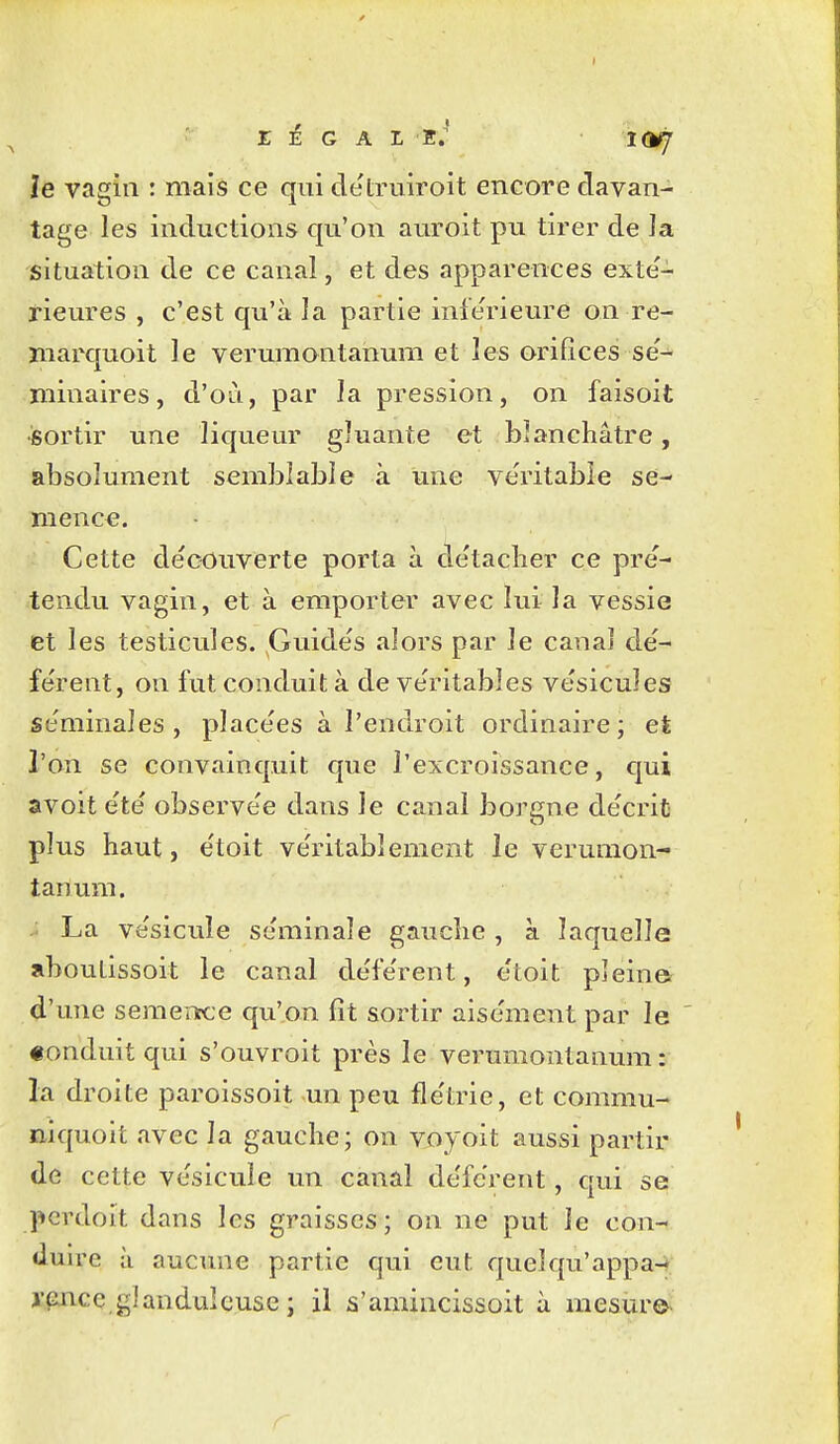 r ]ê G A L E.' 1(MJ Je vagin : mais ce qui de'truiroit encore davan- tage les inductions qu'on auroit pu tirer de la situation de ce canal, et des apparences exté- rieures , c'est qu'à la partie inférieure on re- marquoit le verumontanum et les orifices se'-^ minaires, d'où, par la pression, on faisoit •sortir une liqueur gluante et blanchâtre, absolument semblable à une ve'ritabîe se- mence. Cette de'couverte porta à de'taclier ce pré- tendu vagin, et à emporter avec lui la vessie et les testicules. Guide's alors par le canal dé- fe'rent, on fut conduit à de ve'ritables vésicules séminales, placées à l'endroit ordinaire; eÈ l'on se convainquit que l'excroissance, qui avoit e'te' observe'e dans le canal borgne de'crit plus haut, e'toit ve'ritablement le verumon- tanum. La ve'sicule se'minale gauche , à laquelle aboulissoit le canal de'fe'rent, etoit pleina d'une semenrce qu'on fît sortir aise'ment par le ' «onduit qui s'ouvroit près le verumontanum: la droite paroissoit un peu fle'trie, et commu- tiiquoit avec la gauche; on voyoit aussi partir de cette vésicule un canal défèrent, qui se pcrdoit dans les graisses; on ne put le con- duire à aucune partie qui eut quelqu'appa- j'ence glanduleuse ; il s'amincissoit à mesure^ r