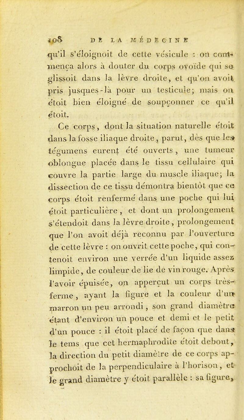 i.0S DË LA MiDEeiM-ï qu'il s'eloigïioit de cette vésicule : on corrt-» mença alors à douter du corps oyoïde qui aot. gli§soit dans la lèvre droite, et qu'on avoife pris jusques-là pour un testicule; mais ou e'toit bien éloigne' de soupçonner ce qu'il ■etoit. Ce corps, dont la situation naturelle etoit dans la fosse iliaque droite parut, dès que les» te'gumens eurent e'te* ouverts, une tumeur oblongue placée dans le tissu cellulaire qui couvre la partie large du muscle iliaque; la dissection de ce tissu de'montra bientôt que ce corps e'toit renferme dans, une poche qui lui etoit particulière , et dont un prolongement s'ètendoit dans la lèvre droite, prolongement que l'on avoit de'jà reconnu par l'ouvei'ture de cette lèvre : on ouvrit cette poche, qui con-^ tenoit environ une verre'e d'un liquide assez limpide, de couleur de lie de vin rouge. Après i'avoir e'puise'e, oa apperçut un corps très- ferme , ayant la figm^e et la couleiu' d'ui^ marron un peu arrondi, son grand diamètre- étant d'environ un pouce et demi et le petit d'un pouce : il e'toit place' de façon que dana le tems que cet hermaphrodite e'toit debout, la direction du petit diamèlre de ce corps ap- prochoit de la perpendiculaire à l'horison, et 3e grand diamètre y etoit parallèle : sa figure.