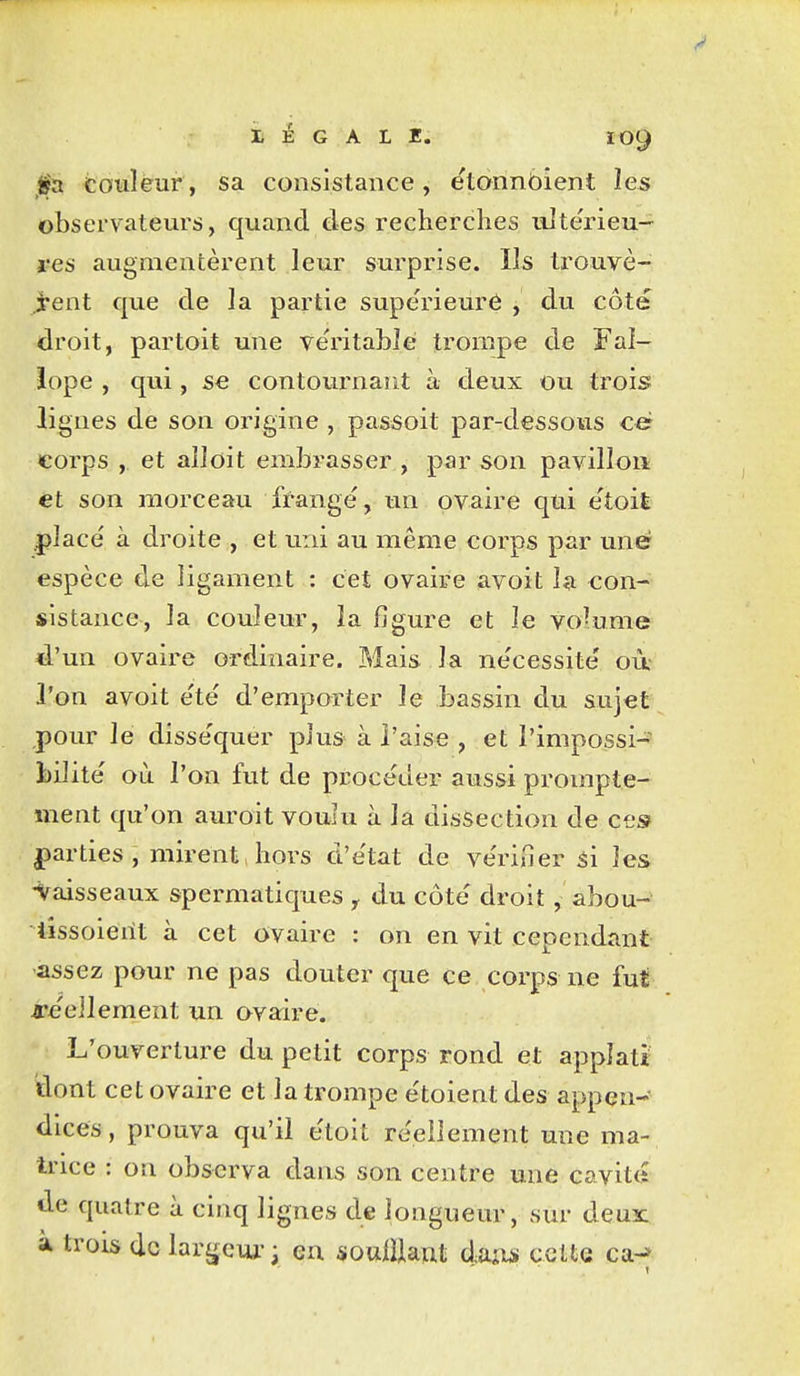 LÉGALE. ÏO9 03. touleur, sa consistance, etonnbient les observateurs, quand des recherches ulte'rieu- res augmentèrent leur surprise. Ils trouvè- ient que de la partie supérieure , du côté droit, partoit une ve'ritablè trompe de Fal- iope , qui, se contournant à deux ou trois lignes de son origine , passoit par-dessous ce corps , et aîîoit embrasser , par son pavillon et son morceau frange, un ovaire qui e'toit placé à droite , et uni au même corps par une espèce de ligament : cet ovaire avoit la con-- sistance, la couleur, la figure et le vo-ume d'un ovaire ordinaire. Mais la ne'cessite' où l'on avoit e'te' d'emporter le bassin du sujet pour le disséquer plus à l'aise , et l'impossi- bilité où l'on fut de procéder aussi prompte- ment qu'on auroit voulu à lâ dissection de ces ^parties , mirent > hors d'état de vérifierai les •Vaisseaux spermatiques y du côté droit, abou- lissoieilt à cet ovaire : on en vit cependant assez pour ne pas douter que ce corps ne fut a-éellement un ovaire. L'ouverture du petit corps rond et appîati dont cet ovaire et la trompe étoient des appen- dices , prouva qu'il étoit réellement une ma- trice : on observa dans son centre une cavit» de quatre à cinq lignes de longueur, sur deux: à trois de larfjcui-; en souillant daiw cette ca-*