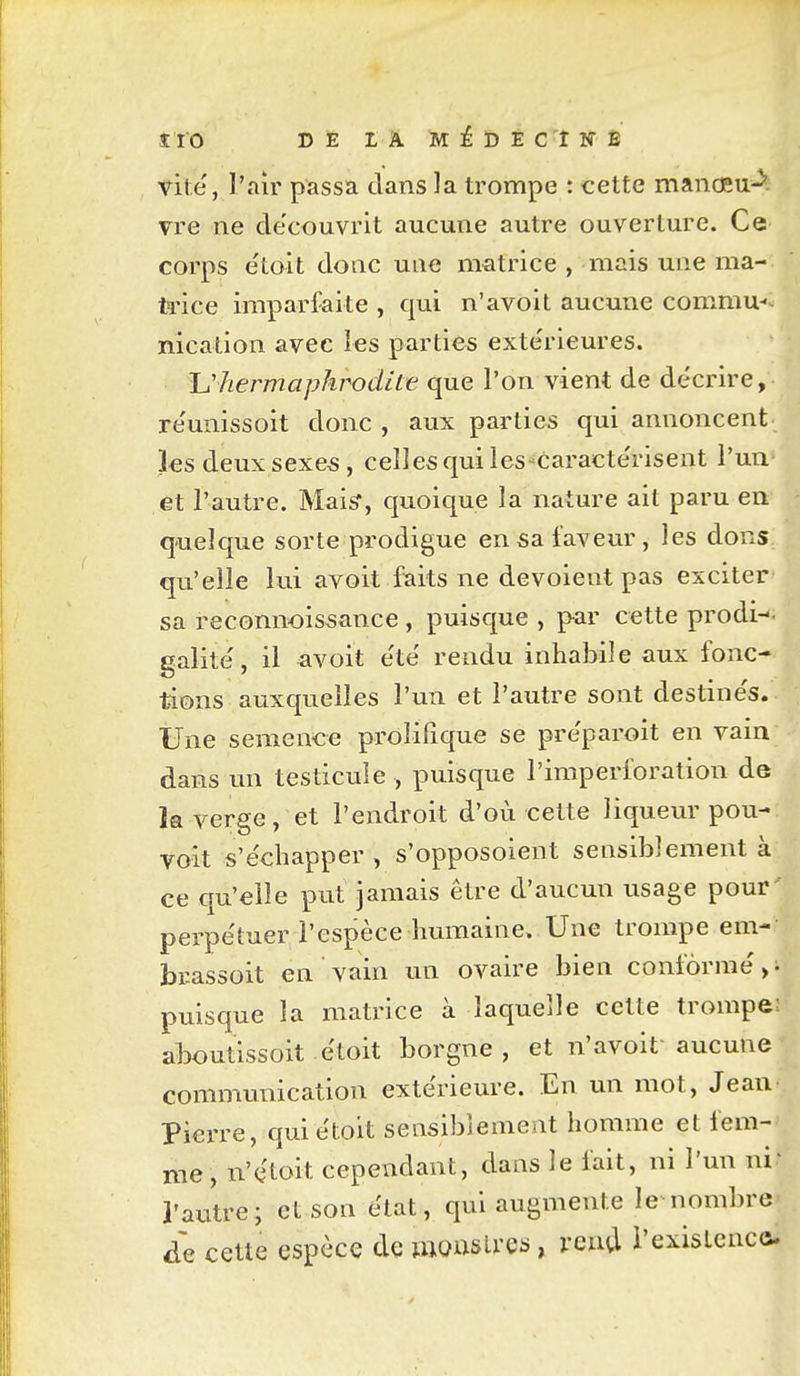 vite, l'air passa dans la trompe : cette manœu^. vre ne de'couvrit aucune autre ouverture. Ce corps etoit dotic une matrice , mais une ma- fa'ice imparfaite , qui n'avoit aucune commu-^ nication avec les parties exte'rieures. Uhermaphrodite que l'on vient de décrire, re'unissoit donc , aux parties qui annoncent les deuxsexe^, celles qui les^caractérisent l'un et l'autre. MaiS, quoique la nature ait paru en quelque sorte prodigue en sa faveur, les dons qu'elle lui avoit faits ne dévoient pas exciter sa reconnoissance , puisque , par cette prodi-- galité, il avoit e'té rendu inhabile aux fonc- tions auxquelles l'un et l'autre sont destine's. Une semence prôlilîque se pre'paroit en vain dans un testicule , puisque l'imperforation de la verge, et l'endroit d'où cette liqueur pou- voit s'échapper , s'opposoient sensiblement à ce qu'elle put jamais être d'aucun usage pour' perpétuer l'espèce humaine. Une trompe em- brassoit en vain un ovaire bien conformé,^ puisque la matrice à laquelle cette trompe; aboutissoit étoit borgne, et n'avoit aucune communication extérieure. En un mot, Jean Pierre, qui étoit sensiblement homme et fem- me, n'étoit cependant, dans le fait, ni l'un ni' l'autre; et son état, qui augmente le nombre de cette espèce de mousUes, rcua i'exisLcaca.