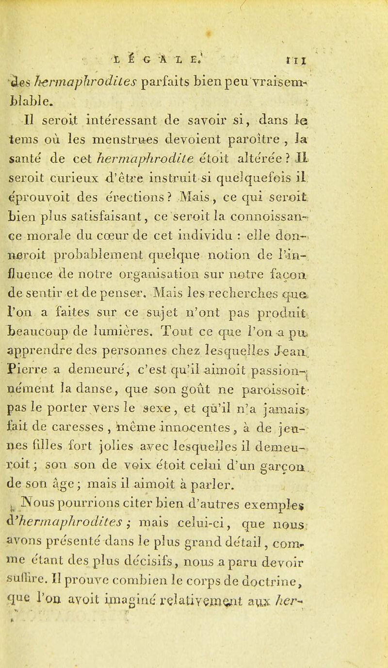 ï, ï G Â L E.' ÏII 'àes Ii-ermaphrodiles parfaits bien peu vraisem^ tlable. Il seroit inte'ressant de savoir si, dans le taras où les menstrues dévoient paroître , la santé' de ce-t hermaphrodite e'toit aîte're'e ? IL seroit curieux d.'être instruit si quelquefois il eprouvoit des e'rections ? Mais ^ ce qui seroit. bien plus satisfaisant, ce seroit la connoissan- ce morale du cœur de cet individu : elle don-, nôroit probablement quelque notion de l'in- fluence de notre organisation sur nôtre façon desentir et de penser. Mais les reclierclies q>ua l'on a faites sur ce sujet n'ont pas produit Ijeaucoup de lumières. Tout ce que l'on a pu- apprendre des personnes chez lesquelles Jeau Pierre a demeure', c'est qu'il aimoit passion-j ne'nient la danse, que son goût ne paroissoit pas le porter vers le sexe, et qu'il n'a janiais-; fait de caresses , môme innocentes, à de jeu- ii-es filles fort jolies avec lesquelles il demeu- l'oit ; son son de voix etoit celui d'un garçon de son âge ; mais il aimoit à parler. ^ Nous pourrions citer bien d'autres exemples à'hermaphrodites i mais celui-ci, que nous: avons pre'sente' dans le plus grand de'tail, com- me e'tant des plus de'cisifs, nous a paru devoir sulUre. Il prouve combien le corps de doctrine, que l'on avoit miaginc rçlativçmoiit a\ix her^