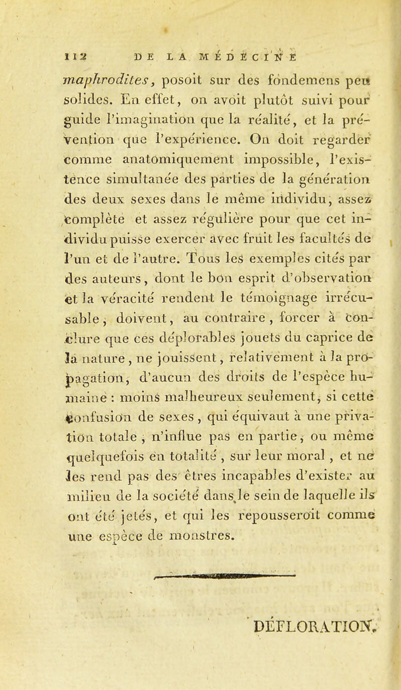 maphrodites y posoit sur des foademens peu solides. En effet, on avôit plutôt suivi pour guide l'imagination que la re'alite, et la pre'- Vention que l'expe'rience. On doit regarder comme anatomiquement impossible, l'exis- tence simultane'e des parties de la ge'ne'ration des deux sexes dans le même individu, assez» complète et assez re'giilière pour que cet in- dividu puisse exercer avec friiit les faculte's de l'un et de l'autre. Tdus les exemples cite's par ides auteurs, dont le bon esprit d'observation iét la ve'racité rendent le témoignage irrécu- sable^ doivent, au contraire , forcer à ton- .cîure que ces de'plorables jouets du caprice dé là nature , ne Jouissent, relativement à la pro- pagation, d'aucun des droits de l'espèce hu- ïiiainé : moins malheureux seulement, si cette 4Jonfusion de sexes , qui e'quivaut à une priva- tion totale , n'influe pas en partie, ou même quelquefois en totalité , sur leur moral , et né les rend pas des êtres incapables d'existé;* au milieu de la société dans,le sein de laquelle ils ont e'te' jete's, et qui les repousseroit comme une esDece de monstres. DÉFLORATION,