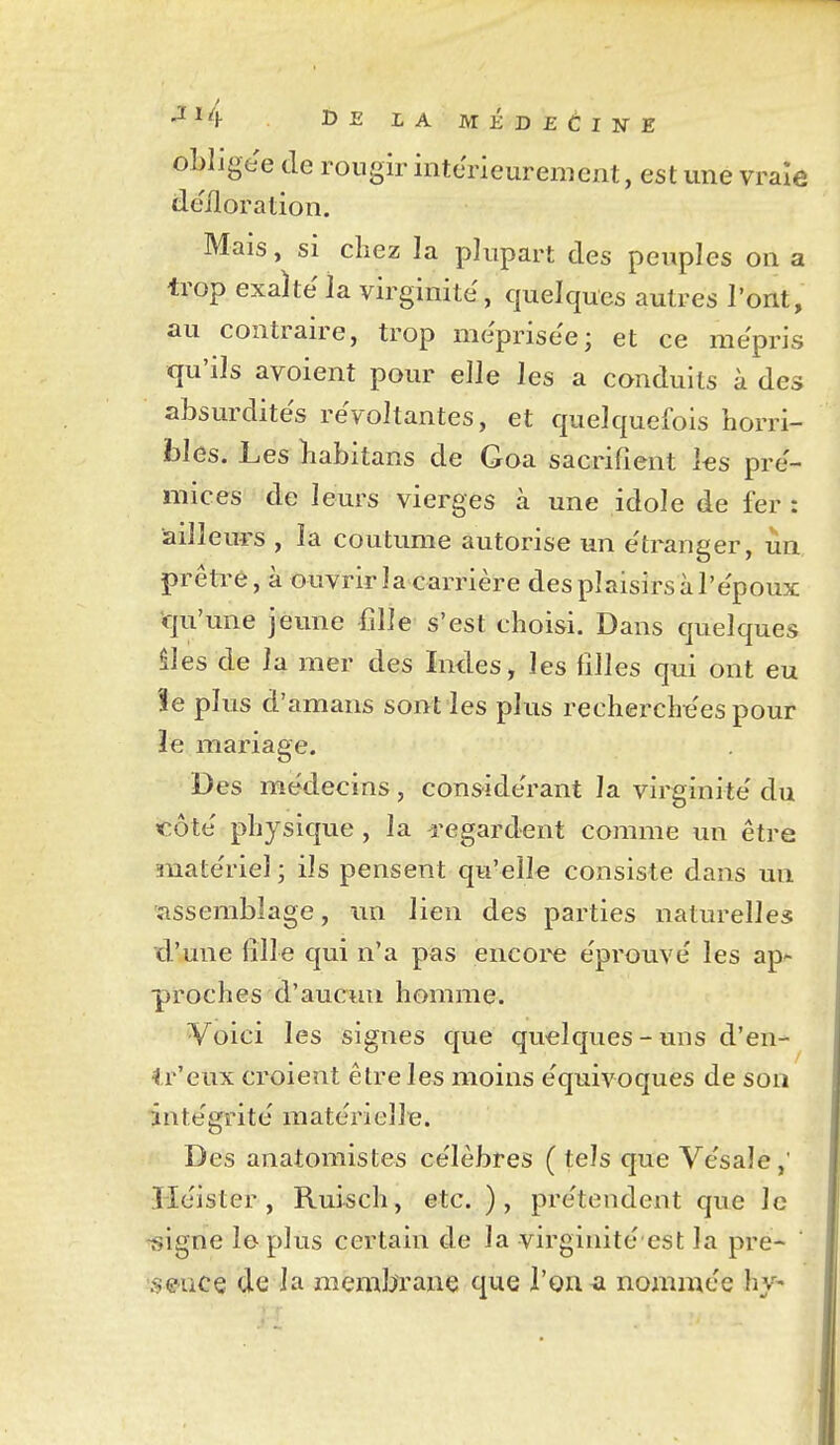 ■^^4 DE LA MÉDEàlNE obligée de rougir intérieurement, est une vraie défloration. Mais, SI chez la plupart des peuples on a trop exaite la virginité, quelques autres l'ont, au contraire, trop méprisée; et ce mépris qu'ils avoient pour elle les a conduits à des absurdités récoltantes, et quelquefois horri- bles. Les habitans de Goa sacrifient les pré- mices de leurs vierges à une idole de fer: ailleurs , la coutume autorise un e'tranger, un prêti^e, à ouvrir la carrière des plaisirs à l'époux qu'une jeune fille s'est choisi. Dans quelques iles de la mer des Indes, les filles qui ont eu îe plus d'amans sont les plus recherche'es pour ïe mariage. Des médecins, considérant la virginité du côté physique , la regardent comme un être matériel; ils pensent qu'elle consiste dans un assemblage, im lien des parties naturelles d'une iîlle qui n'a pas eiicoi^e éprouvé les ap^ proches d'aucun homme. Voici les signes que quelques - uns d'en- fr'eux croient être les moins équivoques de son intégrité matérielle. Des anatomistes célèbres (tels que Vésale,' îléister , Ruisch, etc. ), prétendent que le ^igne le plus certain de la virginité est la pre- SGucç de la membrane que l'on a nommée hv'