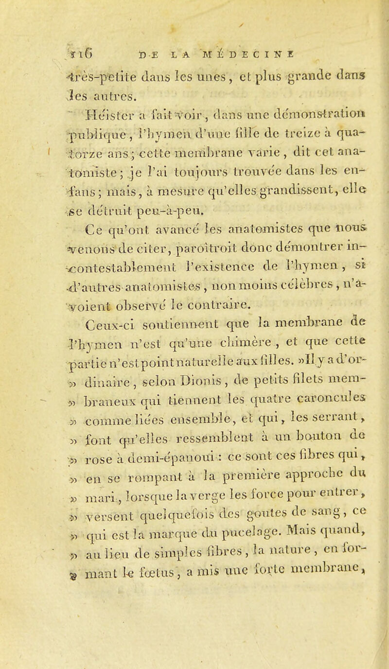 :ïl6 DE LA MI-DECINE 4rès-p'elite dans les unes, et plus grande dans Jes autres. Hcister a falt -toir, dans une dcmonstratlor» publique , l'hymen d'une lîHe de treize à qua- torze ans; cette meral)rane vârie , dit cet ana- tomiste; je l'ai toujours trouve'e dans les en-^ ^«fans; mais, à mesure qu'elles grandissent, elle .se détruit peu-à-peu. Ce qu'ont avance' les anatomistes que nous «venons de citer, paroitroit donc démontrer in- ^<:ontestabî.eraent l'existence de l'hymen, si 4'autres anatomisfce^s , non moins célèbres , n'à- • voient observe le contraire. Ceux-ci soutiennent que la membrane de •î'hymen n'est qu'une chimère , et que cette partie n'estpoint naturelle aux filles. »I1 y ad'or- ■>■> dinaire , selon Dionis , de petits filets mem- 51 braneux qui tiennent les quatre caroncules » comme liées ensemble, et qui, les serrant, » font qu'elles ressemblent à un bouton de rose à demi-èpanoui : ce sont ces fibres qui, 55 en se rompant à la première approche du » mari,, lorsque la verge les force pour entrer, 55 versent quelquefois des gmites de sang, ce qui est la marque du pucelage. Mais quand, :5> au lieu de simples fibres , la nature , en for- » niant U fœtus, a mis une forte mcm])rane,