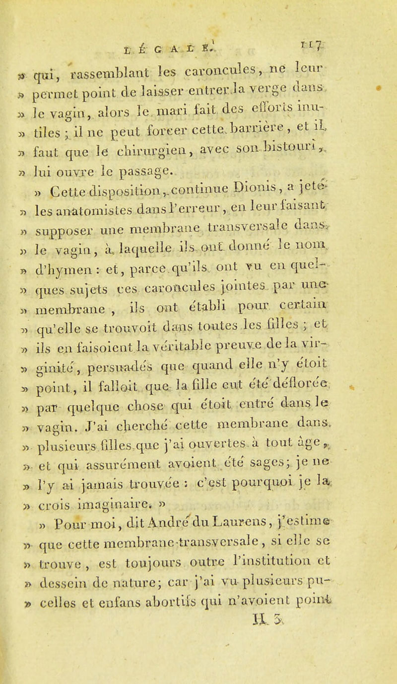 * qui, rassemblant les caroncules, ne leur permet point de laisser entrer.la verge dans, le vagin, alors le. mari fait, des efforts inu- » tilesi ilne peut forcer cette.barrière, et il 3> faut que le chirurgien, avec son bistomn,. » lui ouvre le passage. » Cette disposition,.continue Dionis, a jeté: n lesanatomistes dans l'erreur, en leur faisant » supposer une membrane transversale dans,. « le vagin, k laquelle ils.ont donne le nom, » d'hymen: et, parce.qu'ils, ont vu en quel- 3> ques sujets ces caroncules jointes par une^ « membrane , ils ont établi pour certain î> qu'elle se trouvoit dans toutes les filles ; et î> ils en faisoient la véritable preuv.e de la vir- » ginile , persua-des que quand elle n'y etoit » point, il falloit que, la fille eut ëte déflorée, » paT quelque chose qui étoit entré dans le 3> vagin. J'ai cherché cette membrane dans. « plusieurs fdles.que j'ai ouvertes, à tout âge^^ »- et qui assurément avoient .été sages; je ne » l'y ai jamais teouvée : c'est pourquoi je 1*: >î crois imaginaire* » » Pour moi, dit André''du Laurens, j'estime w que cette membrane-transversale , si elle se v> trouve , est toujours outre l'institution et » dessein de nature; car j'ai vu plusieurs pu- » celles et enfans abortils qui n'avoient poiu'l I