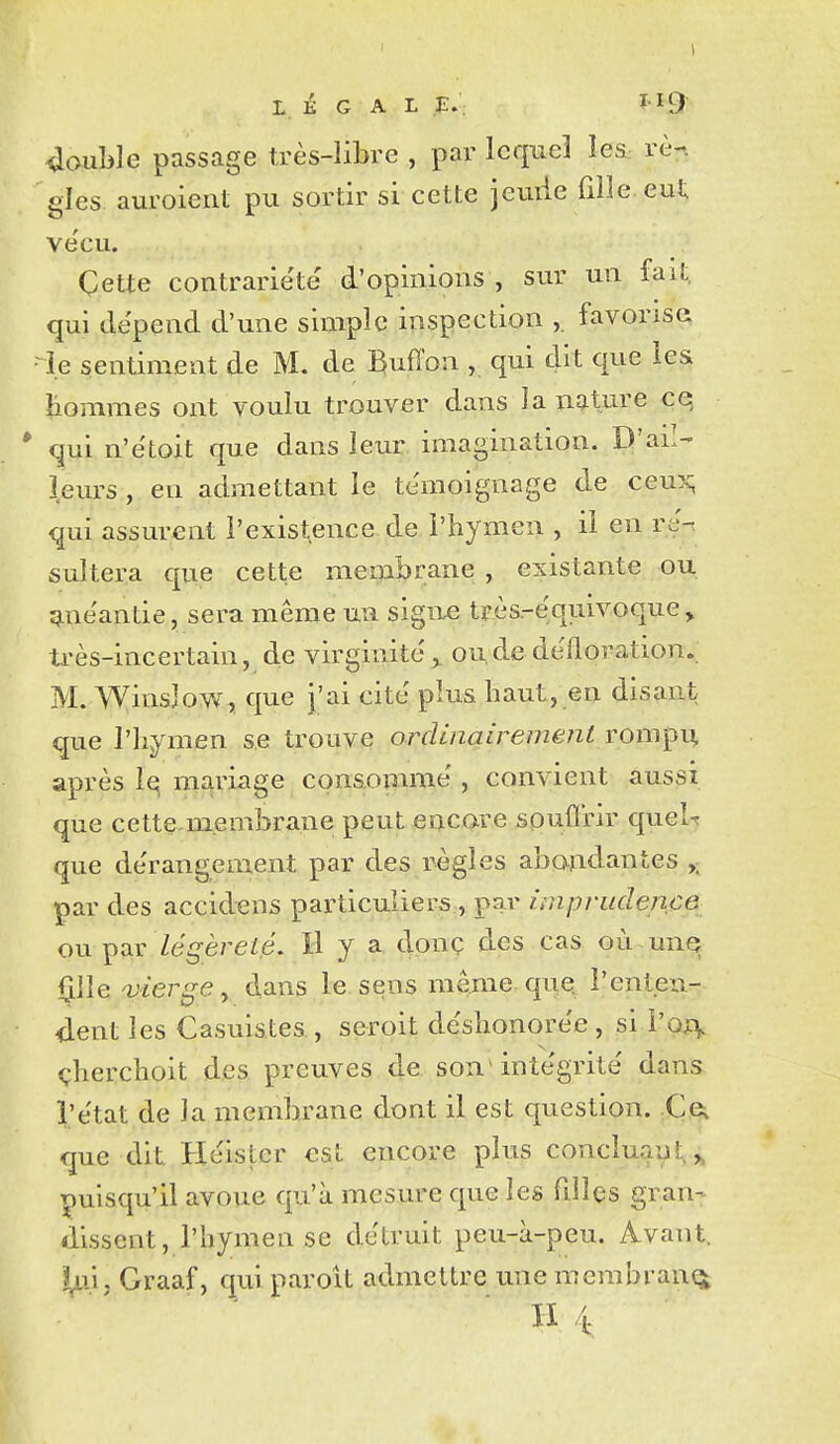 LÉGAL ï-^iî 4aul3le passage très-libre , par lequel leS: rè-. gles auroient pu sortir si cette jeuiie fille eut ve'cu. Cette contrariété' d'opinions , sur un fait, qui dépend d'une simple inspection favorisa •i.e sentiment de M. de Buffon , qui dit que les liommes ont voulu trouver dans la nature ce * qui n'étoit que dans leur imagination. D'ail- l.eurs , en admettant le témoignage de ceux; qui assurent l'existence de l'hymen , ii en ré- sultera que cette raemljrane , existante ou ginéantie, sera même un sigiie trèa-équivoque, très-incertain, de virginité ^ ou,de défloration. M. WinsJow, que J'ai cité plus haut, en disant que l'hymen se trouve ordinairement rompii, après îq mariage conaommé , convient aussi que cette.membrane peut encare spuflrir queU que dérangement par des règles abondantes ,- par des accidens particuliers , par imprudence ou légèreté. H y a donç des cas où unq ^\\e a}ierge^ dans le. sens même que; l'enteu- <lent les Casuistes , seroit déshonorée , si i'oxv çherchoit des preuves de son intégrité dans l'état de la membrane dont il est question. Ce^ que dit Héister est encore plus concluait,,, puisqu'il avoue qu'à mesure que les filles gran- dissent, l'hymen se détruit peu-à-peu. Avant. I^ii, Graaf, quiparoit admettre unemembranqt