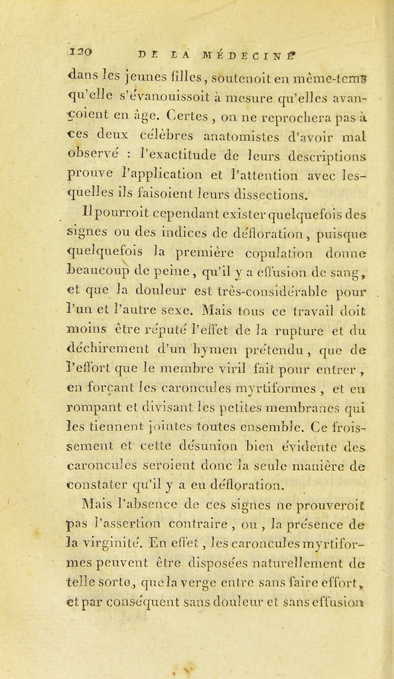 DE EA MÉDECINI? dans les jeunes fiJIcs, soutenoit en méme-tcm:3 qu'elle s'eVanouissoit à mesure qu'elles avan- çoient en âge. Certes , on ne reprochera pas à ces deux célèbres anatomistes d'avoir mal observe' : l'exactitude de leurs descriptions prouve l'application et l'attention avec les- quelles ils faisoient leurs dissections. Ilpourroit cependant exister quelquefois des signes ou des indices de défloration, puisque quelquefois la première copulation donne jDeaucoup de peine, qu'il y a effusion de sang, €t que la douletir est très-considerable pouF l'un et l'autre sexe. Mais tous ce travail doit moins être re'pute' l'effet de la rupture et du de'chirement d'un hymen pre'tendu , que de l'effort que le membre viril fait pour entrer , en forçant les caroncules myrtiformes , et en rompant et divisant les petites membranes qui les tiennent jointes toutes ensemble. Ce frois- sement et cette desunion bien évidente des caroncules seroient donc la seule manière de constater qu'il y a eu défloration. Mais l'absence de ces signes ne prouveroiî pas l'assertion contraire , ou , la pre'sence de la virginité. En effet, les caroncules myrtifor- mes peuvent être dispose'es naturellement de telle sorte., que la verge entre sans faire effort ^ €t par conséquent sans douleur et sans effusioti