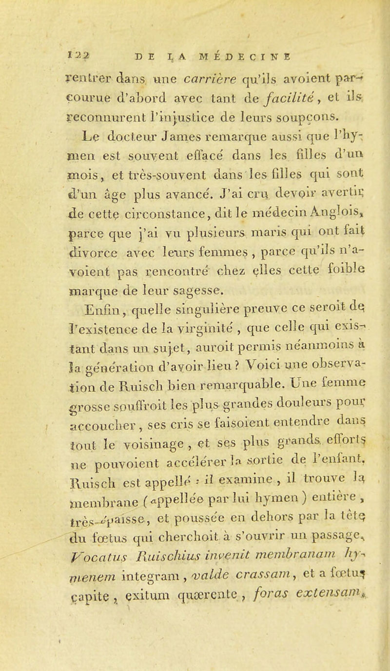 1^2 DE I^A MÉDEcr-NE rentrer dans, une carrière qu'ils avoient pa^r^ courue d'abord avec tant de facilité, et llsr reconnurent l'injustice de leurs soupçons. Le docteur James remarque aussi que Vhy- ïiien est souvent efface' dans les filles d'un mois, et très-souvent dans les filles qui sont d'un âge plus avance'. J'ai cru devoir' avertii; de cette circonstance, dit le me'decin A-Uglois» parce que j'ai vu plusieurs maris qui ont fait divorce avec leurs femmes , parce qu'ils n'a- voient pas rencontre' chez elles cette foible marque de leur sagesse. Enfin, quelle singulière preuve ce seroit dq l'existence de la virginité', que celle qui exis- tant dans un sujet, auroit permis néanmoins à îa génération d'avoir lieu? Voici une observa- tion de Ruisch bien remarquable. Une femme grosse souffroit les plus grandes douleurs pour accoucber, ses cris se faisoient entendre dans tout le voisinage , et ses plus grands, efforts ne pouvoient accélérer la sortie de l'enfant, Ruisch est appelle il examine , il trouve M membrane (-ppellèe par lui hymen ) entière , tï.è,.;-x.'paisse, et poussée en dehors par la tètq du fœtus qui cherchoit à s'ouvrir un passage, Vocatus Padschius invertit membranam hj-. menem integram , valde crassam, et a fœlu^ çapite ,^ exitum qucercnte , foras exlensam,^