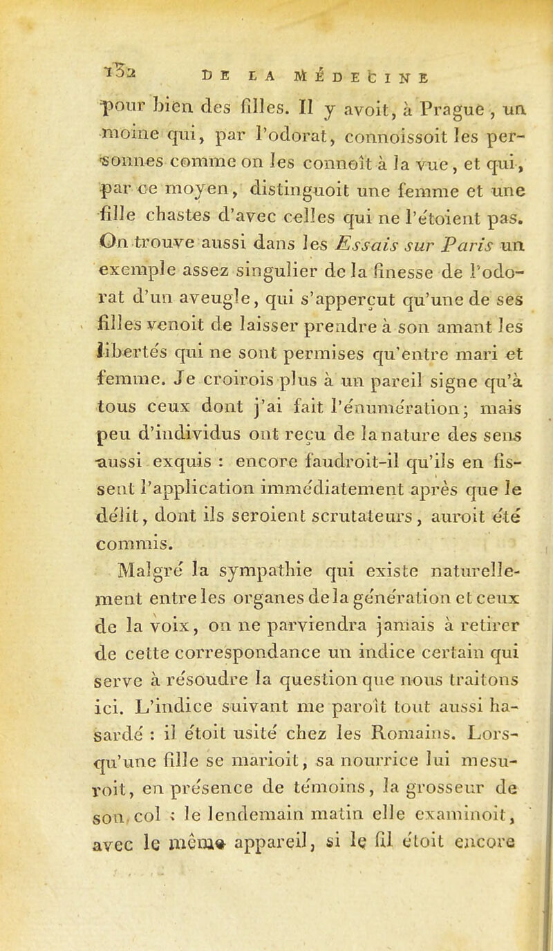 IJE EA MÉDEfciNE =pour bien des filles. Il y avoit, à Prague , un moine qui, par l'odorat, connoissoit les per- sonnes comme on les connoît à la vue, et qui , |)ar oe moyen, distinguoit une femme et une fille chastes d'avec celles qui ne l'e'toient pas. On trouve aussi dans les Essais sur Paris un exemple assez singulier delà finesse de l'odo- rat d'un aveugle, qui s'apperçut qu'une de ses filles venoit de laisser prendre à son amant les liberte's qui ne sont permises qu'entre mari et •femme. Je croirois plus à un pareil signe qu'à tous ceux dont j'ai fait l'e'nume'ration; mais peu d'individus ont reçu de la nature des sens -aussi exquis : encore faudroit-il qu'ils en fis- sent l'application imme'diatement après que le de'lit, dont ils seroient scrutateurs, auroit été commis. Malgré la sympathie qui existe natm-elle- ment entre les organes delà génération et ceux de la voix, on ne parviendra jamais à retirer de cette correspondance un indice certain qui serve à résoudre la question que nous traitons ici. L'indice suivant me paroît tout aussi ha- sardé : il étoit usité chez les Romains. Lors- qu'une fille se marioit, sa nourrice lui mesu- roit, en présence de témoins, la grosseur de son.col < le lendemain matin elle examinoit, avec le mena* appareil, si iç fil éloit encore