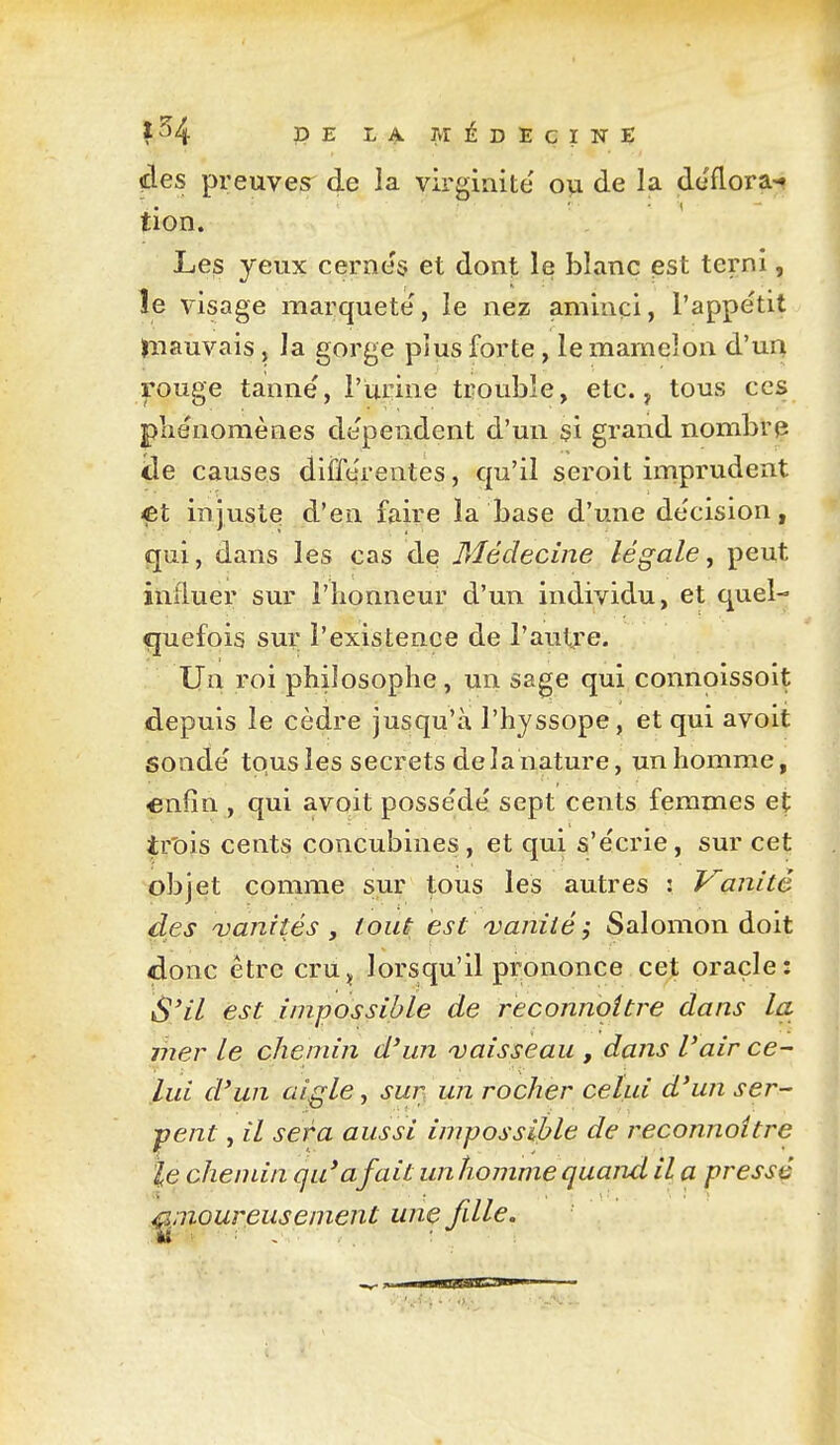 DE LA. MÉDECINt; des preuves^ de la virginité ou de la déflora-» tion. Les yeux cerne's et dont le blanc est terni, îe visage marqueté', le nez aminci, l'appétit ïnauvais, la gorge plus forte, le mamelon d'un rouge tanne', l'Urine trouble, etc., tous ces pliénomènes dépendent d'un si grand nombrp iie causes différentes, qu'il seroit imprudent <et injuste d'en faire la base d'une de'cision, qui, dans les cas de Médecine légale, peut influer sur l'honneur d'un individu, et quel- quefois sur l'existence de l'autre. Un roi philosophe , un sage qui connoissoit depuis le cèdre jusqu'à l'hyssope, et qui avoit sonde' tous les secrets de la nature, un homme, «nfin , qui avoit posse'de' sept cents femmes et ir'ois cents concubines, et qui s'e'crie, sur cet objet comme sur tous les autres : Vanité des njanités y tout est ^vanité ^ Salomon doit donc être cru^ lorsqu'il prononce cet oracle: S'il est impossible de reconnoître dans la mer le chemin d'un ojaisseau , dans l'air ce- lui d'un aigle, sur un rocher celui d'un ser- vent , il sera aussi impossible de reconnoître le chemin qu'a fait unhomnie quand il a pressé amoureusement une fille.