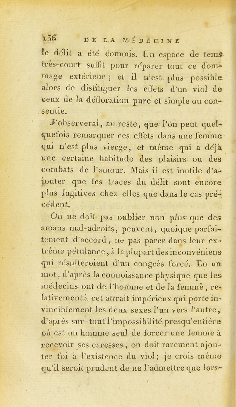 le délit a e'të commis. Un espace de tem^ très-com-t suiïit pour re'parer tout ce d'om^ mage exte'rieur ; et il n'est, plus possible alors de distinguer les eflets d'un viol de ©eux de la défloration pure et simple ou con- sentie. J'observerai, au reste, que l'on peut quel- quefois remarquer ces effets dans une femme qui n'est plus vierge, et même qui a de'jà une certaine habitude des plaisirs- ou des combats de l'amour. Mais il est inutile d'a- jouter que les traces du de'lit sont encore plus fugitives chez elles que dans le cas pré- ce'dent. On ne doit pas oublier non plus que des amans mai-adroits, peuvent, quoique parfai- tement d'accord, ne pas parer dans leur ex- trême pe'tulance, à la plupart des inconveniens qui re'sulteroient d'un congrès force. En un mot, d'après laconnoissance physique que les rae'decins ont de l'homme et de la femme, re- lativement à cet attrait impe'rieux qui porte in- vinciblement les.deux sexes l'un vers l'autre, d'après sur-tout l'impossibilité presqu'entière où est un homme seul de forcer une femme à recevoir ses. caresses on doit rarement ajou- ter foi à l'existence du viol; je crois même «qu'il sei'oit prudent de ne l'adnieltre que lors-