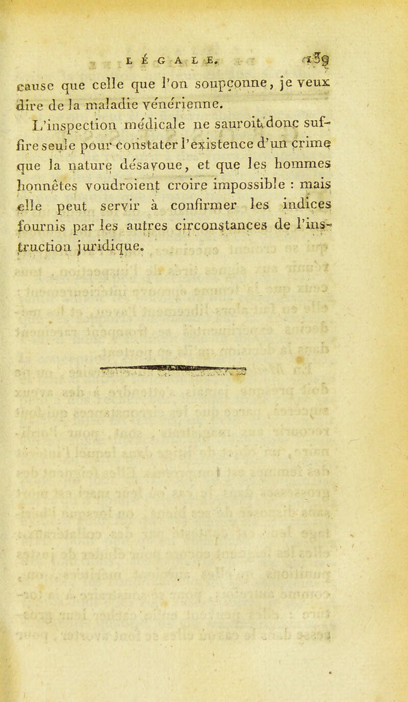 L é G A;L^^ -IC 5^ cause que celle que l'on soupçpnne, je veux dire de la maladie ve'nerienne. L'inspection me'dicale ne sauroit'donc suf- fire seule pour constater l'eifistence d'un crime que la riature de'sayoue, et que les hommes honnêtes voudroient croire impossible : mais 4elle peut servir à confirmer les indices fournis par les autres circonstances de l'ins- truction juridique.