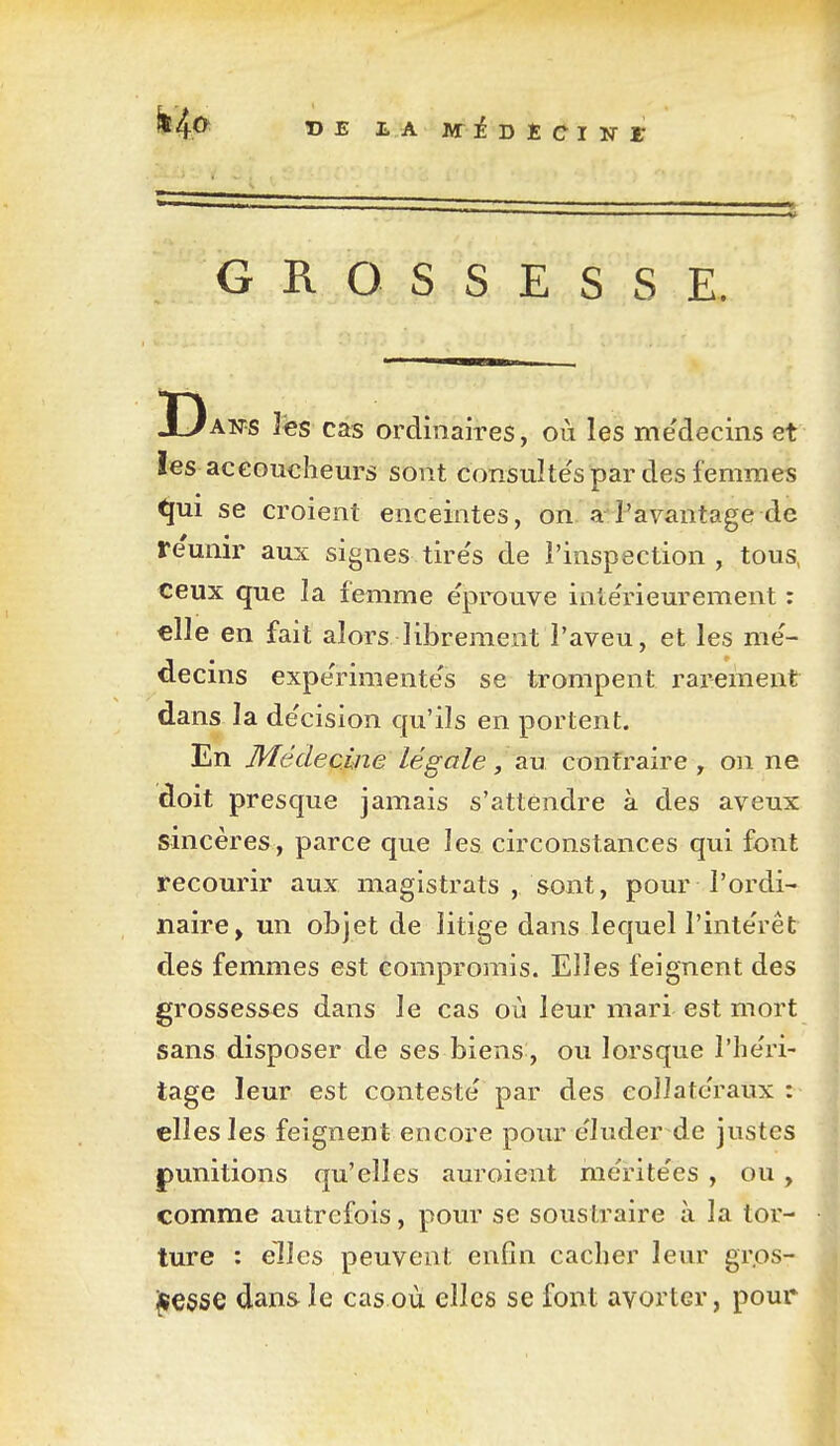 DE LA M i -D t ÛI -N X GROSSESSE. Aws îës cas ordinaires, où les médecins et les accoucheurs sont consuîte'spar des femmes ^ui se croient enceintes, on l'avantage de re'unir aux signes tire's de l'inspection, tous, ceux que la femme éprouve inte'rieurement : elle en fait alors librement l'aveu, et les me'- decins expe'rimente's se trompent rai-ement dans la de'cision qu'ils en portent. En Médecine lé go le, au contraire , on ne doit presque jamais s'attendre à des aveux sincères, parce que les circonstances qui font recourir aux magistrats , sont, pour l'ordi- naire, un objet de litige dans lequel l'inte'rêt des femmes est compromis. Elles feignent des grossesses dans le cas où leur mari est mort sans disposer de ses biens , ou lorsque l'he'ri- tage leur est conteste par des collatéraux elles les feignent encore pour e'Iuder de justes punitions qu'elles auroient me'rite'es , ou , comme autrefois, pour se soustraire à la tor- ture : elles peuvent enfin cacher leur gr.os- jjïCSse dans le cas où elles se font avorter, pour*