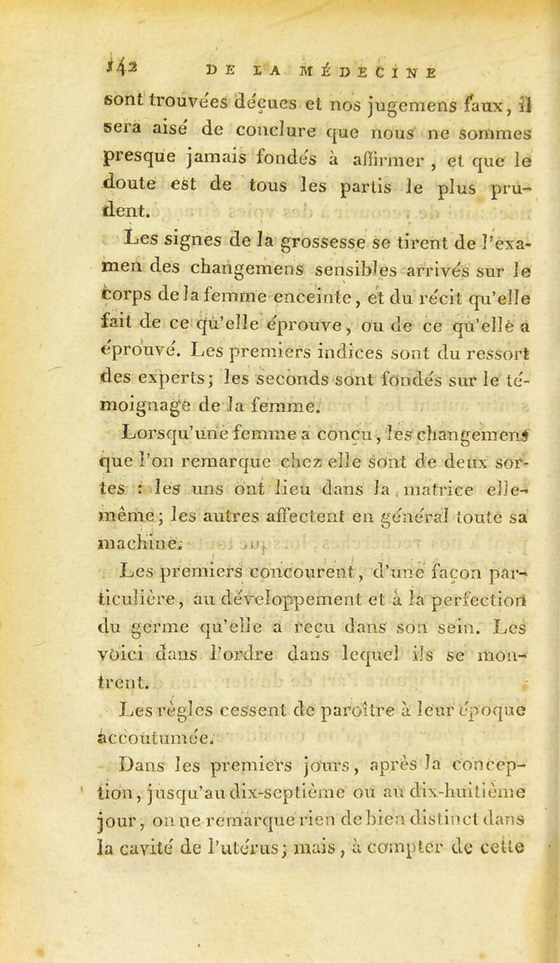 sont trouvées déçues et nos jugemens faux, il sera aise' de conclure cfue nousT ne sommes presque jamais fondes à affirmer , et que le doute est de tous les partis le plus pru- dent. Les signes de la grossesse se tirent de l'èxa- men des changemens sensibles arrive's sur le corps delà femme enceinte, et du re'cit qu'elle fait de ce c[ù'eîle éprouve, ou de ce qu'elle à éprouve'. Les premiers indices sont du ressort des experts; les seconds sont foode's sur le te'- moignage de la femme. Lorsqu'une femme a Conçu, lés changement tjue l'on remarque chez elle sdnt de deux sor- tês: lés uns ont lieù dans la, matrice elle- même; les autres affectent en gene'riil toute sa macKinCi i? ^ . Les prémieH tfoiicourent, d'une façon par^ ticulière, au développement et à îa perfectiort du germe qu'elle a reçu dans son sein. Les voici dans l'ordre dans lequel ils se mon- trent. Les règles cessent de paroitre à leur époque âccolitumee; Dans les premiers jours, après la concep- tion, jusqu'au dix-septième ou ait dix-huitième jour, on ne remarque rien de bien distinct dans ia cavité' de l'utcrus; mais, ù compter de celle