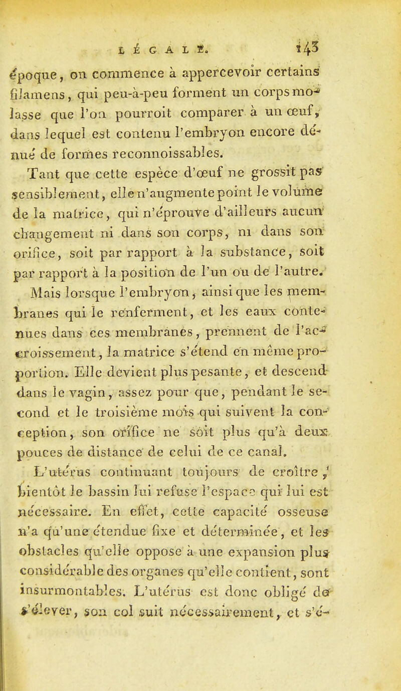 époque, on commence à appercevoir certains fiiamens, qui peu-à-peu forment un corps mo-» lasse que l'on pourroit comparer à un œuf, daas lequel est contenu l'embryon encore dé- nue de formes reconnoissables. Tant que cette espèce d'œuf ne grossit pas sensiblement, elle n'augmente point le volume de la matrice, qui n'e'prouve d'ailleurs aucun' changement ni dans son corps, ni dans son orifice, soit par rapport à la substance, soit par rapport à la position de l'un ou de l'autre. Mais lorsque l'embryon, ainsi que les mem- i>ranes qui le renferment, et les eaux conte- nues dans ces membranes, prennent de l'ac- croissement, la matrice s'e'tend en même pro- portion. Elle devient plus pesante, et descend- dans le vagin, assez pour que, pendant le se- cond et le troisième mois qui suivent la con-^ ception, son orifice ne soit plus qu'à deux- pouces de distance de celui de ce canal, L'uterus continuant toujours de croître J ïjieatôt le bassin lui refuse l'espace qui lui est nécessaire. En effet, cette capacité osseuse n'a qu'une étendue fixe et déterminée , et les obstacles qu'elle oppose à une expansion plu* considérable des organes qu'elle contient, sont insurmontables. L'utérus est donc obligé def .*'élever, son col suit nécessaii^ement, et s'é-