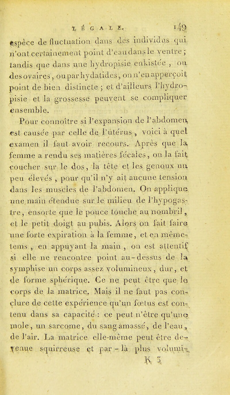 (ftspèce de fliiclualion dans des indlvidas qui n'ont certainement point d'eaudan^le ventre ; tandis que dans une hydropisie enkiste'e , ou des ovaires, ouparhydatides, onn'enapperçoit point de bien distincte ; et d'ailleurs l'iiydro^ pisie et la grossesse peuvent se compliquer ensemble. Pour connoître si l'expansion de l'abdomen., «st causée par celle de l'ute'rus , voici à quel examen il faut avoir recours. Après que la, femme a rendu ses matières fe'caies, on la fait coucher sur le dos, la tête et les genoux uu peu e'ieve's , pour qu'il n'y ait aucune tension dans les muscles de l'abdomen. On applique, une main étendue sur le milieu de l'hypogas; tre , ensorte que le pouce touche au nombril, et le petit doigt au pubis. Alors on fait faire une forte expiration à la femme, et en mêmc-î tems , en appuyant la main , on est attentif si elle ne rencontre point au-dessus de lai, syniphise un corps assez volumineux, dur, et de forme sphériquç. Ce ne peut être que le corps de la matrice. Mais il ne faut pas con-^ clure de cette expérience qu'un fœtus est con- tenu dans sa capacité : ce peut n'être qu'une mole, un sarcome, du sang amassé, de l'eau, de l'air. La matrice elle-même peut être de-r ^enue squirreuse et pîir - là plus voluvni,^;^