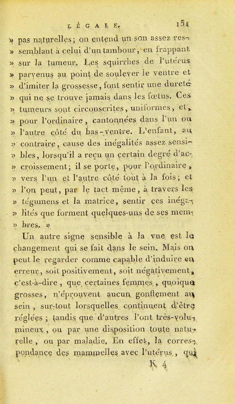 I» pas nat^irell^si qn pntend son assez res-^ » semblant à celui d'un tambour, en frappant » sur la tumeur. Les, squirrhes de l'ute'rus 3» parvenu^ au point de soulever le ventre et » d'imiter la grossesse, font sentir une dureté y> qui ne se trouve jamais dan^ le§ fœtus. Ces ». tumeurs sont circonscrites, uniformes, et ^ » pour l'ordinaire, cantonnées dans l'un ou 3? l'autre côte du tas-ventre. L'enfant, au, 3ï çontrairip, cause des ine'galite's assez sensi- V bles, lorsqu'il a reçu un certain degré d'ac- » croissement; il se porte , pour l'ordinaire „ V vers l'un et l'autre côté tout à la fois ; et y> l'on peut, par le tact même, à travers les » tégumens et la matrice, sentir ces inégc-i 3î lités que forment quelques-uns de ses mem-i « bres. » Un autre signe sensible à la vue, est lej changement qui se fait dans le sein. Mais oi% peut le regarder comme capable d'induire en erreui^, soit positivement, soit négativement^ ç'est-à-dire , que certaines fempnes,, quoiquQj grosses, n'éprouvent aucui\ gonflçment ai^ sein , sur-tout lorsquelles, continûment 4'êtr§ réglées ; ^andisi que d'autres l'ont très-yolu-j mineux,, ou par une dis^position toute natu:j» relie , ou par maladie. En effet, la corresiî>, pondance deg niiammelles. avec l'utérus , qn^