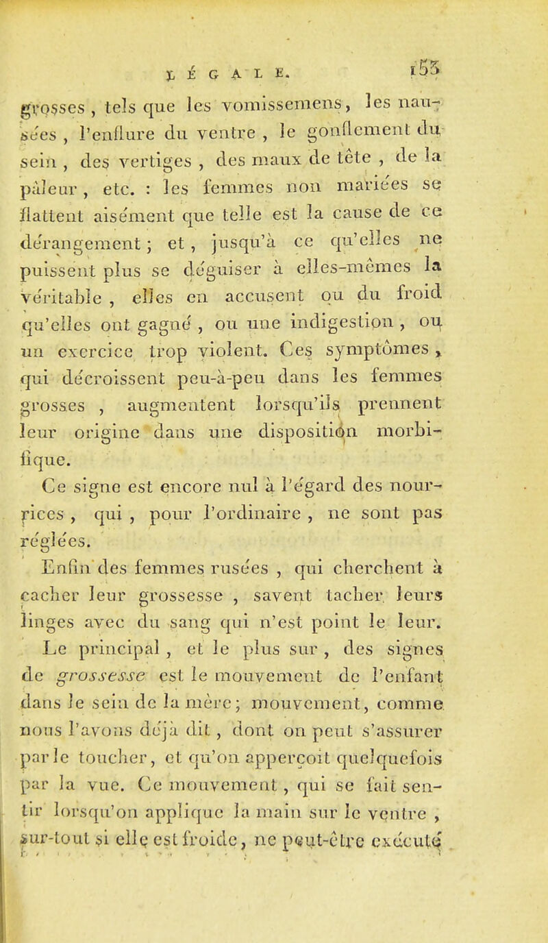 gvosscs , tels que les vomissemens, les nau- iees , l'enflure du ventre , le gonflement du, sein , des vertiges , des maux de tête , de la pâleur, etc. : les femmes non mavie'es sq flattent aisément que telle est la cause de ce dérangement ; et , jusqu'à ce qu'elles ne puissent plus se déguiser à elles-mêmes la véritable , elles en accusent ou du froid qu'elles ont gagné , ou une indigestion , oi^ un exercice trop violent. Ces symptômes > qui décroissent peu-à-peu dans les femmes grosses , augmentent lorsqu'ils prennent leur origine dans une dispositi(in morbi- lique. Ce signe est encore nul à l'égard des nour- pces , qui , pour l'ordinaire , ne sont pas réglées. Enfin des femmes rusées , qui cherchent à cacher leur grossesse , savent tacher leurs linges avec du sang qui n'est point le leur. Le principal , et le plus sur , des signes de grossesse est le mouvement de l'enfant dans le sein de la mère; mouvement, comme nous l'avons déjà dit, dont on peut s'assurer parle toucher, et qu'on apperçoit quelquefois par la vue. Ce mouvement, qui se fait sen- tir lorsqu'on applique la main sur le vqntre , iur-tout si ellç est froide, ne peut-ctre cxccut«