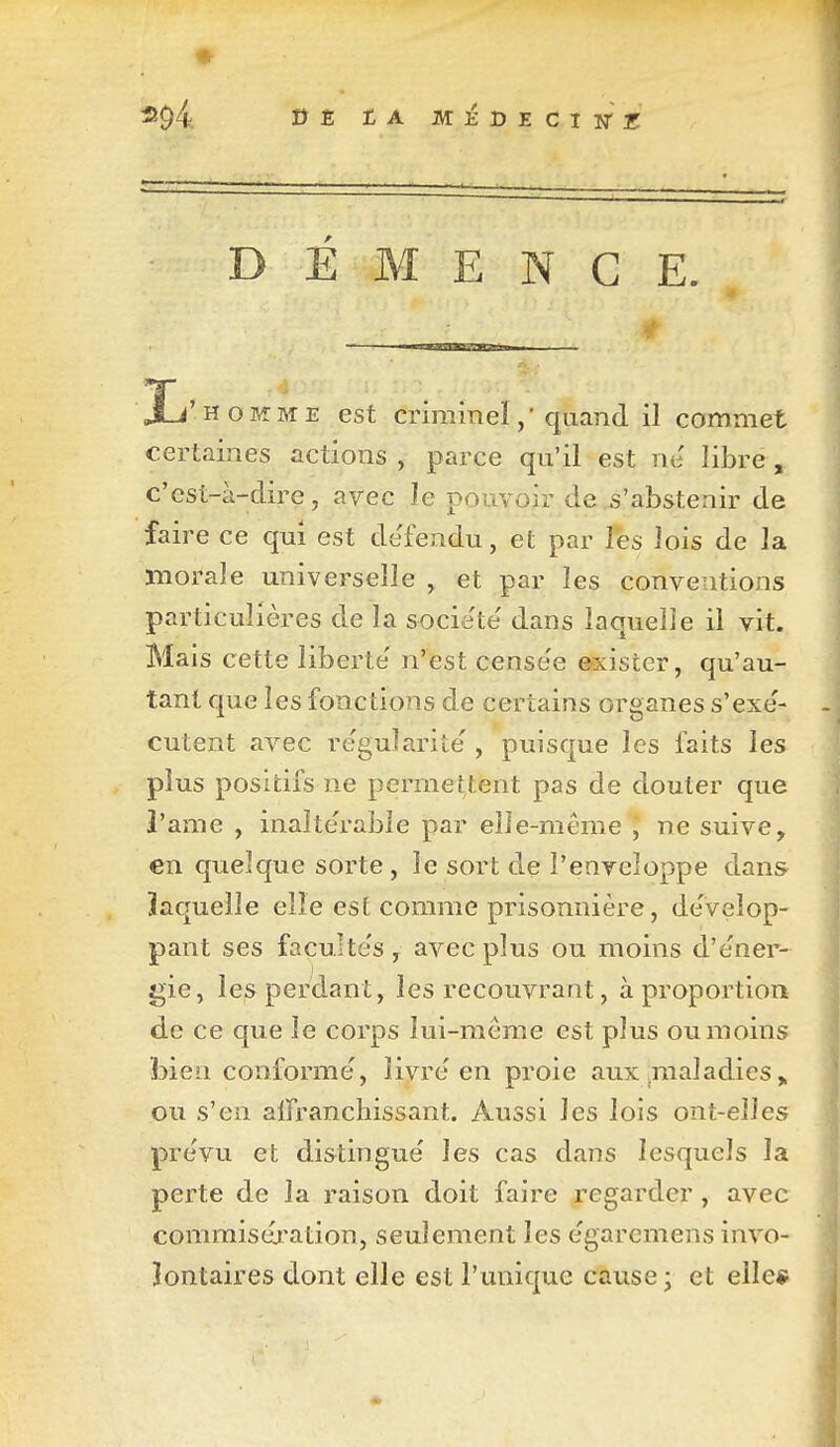 DEMENCE. li' HOMME est criminel, ' quand il commet certaines actions , parce qu'il est ne libre , c'est-à-dire, arec le pouvoir de .s'abstenir de faire ce qui est de'fendu, et par les lois de la morale universelle ^ et par les conventions particulières de la société' dans laquelle il vit. Mais cette liberté' n'est cense'e exister, qu'au- tant que les fonctions de certains organes s'exe'- cutent avec re'gularite , puisque les faits les plus positifs ne permettent pas de douter que 3'ame , inalte'rable par elle-même ^ ne suive, en quelque sorte , le sort de l'enveloppe dans ïaquelle elle est comme prisonnière, de'veîop- pant ses facultés, avec plus ou moins d'e'ner- gie, les perdant, les recouvrant, à proportion de ce que le corps lui-même est plus ou moins bien conforme, livre en proie aux ^maladies ou s'en alfranchissant. Aussi les lois ont-elles pre'vu et distingue' les cas dans lesquels la perte de la raison doit faire regarder, avec commisération, seulement les e'garemens invo- lontaires dont elle est l'unique cause; et elle*