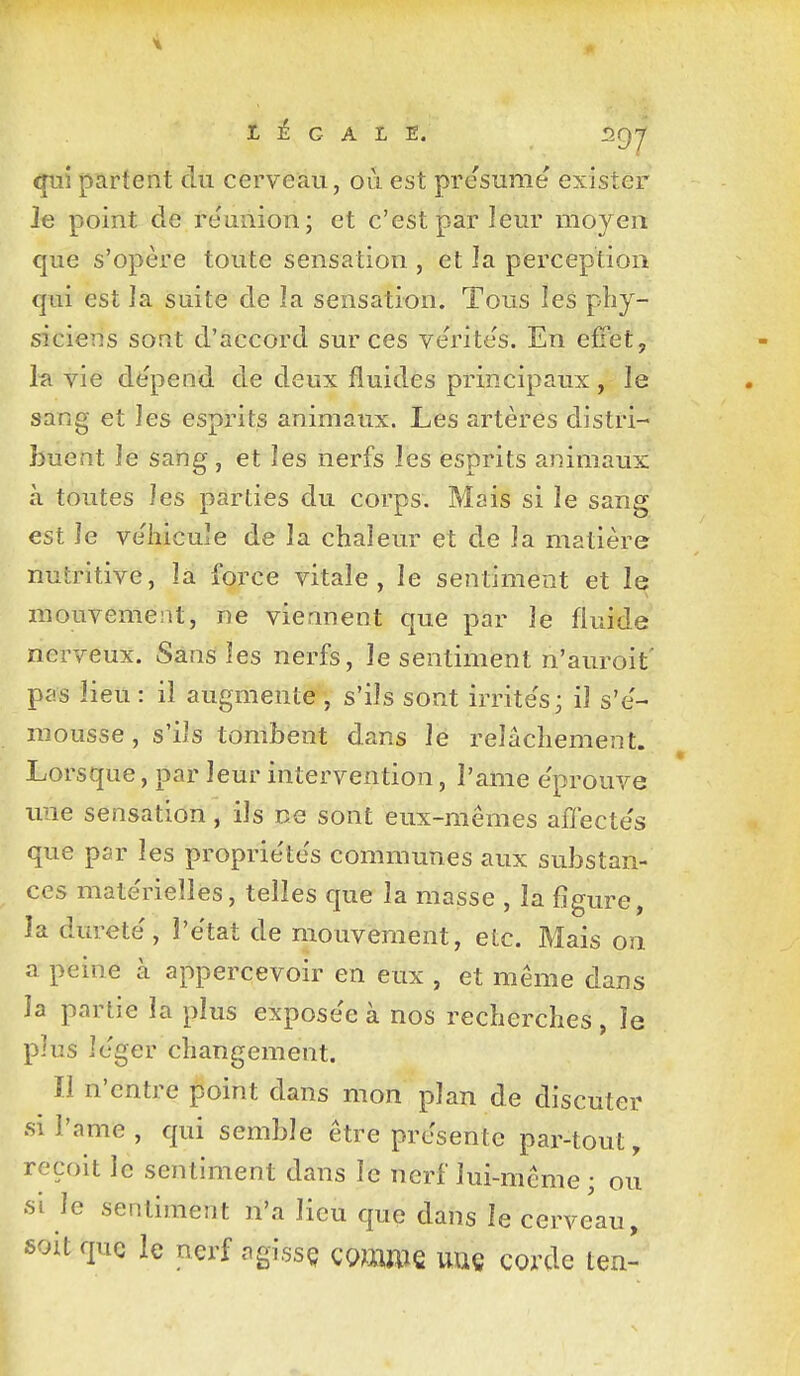 qui partent du cerveau, où est pre'sume exister le point de re'uiiion; et c'est par leur moyen que s'opère toute sensation , et la perception qui est la suite de la sensation. Tous les phy- siciens sont d'accord sur ces verite's. En effet, hi vie de'pend de deux fluides principaux , le sang et les esprits animaux. Les artères distri- buent le sang, et les nerfs les esprits animaux à toutes les parties du corps. Mais si le sang est le ve'lîicule de la chaleur et de la matière nutritive, là force vitale, le sentiment et le: mouvement, ne viennent que par le fluide nerveux. Sans les nerfs, le sentiment n'auroit' pas lieu : il augmente , s'ils sont irrite's; il s'e'- mousse, s'ils tombent dans le relâchement. Lorsque, par leur intervention, l'ame e'prouve ime sensation, ils ne sont eux-mêmes affecte's que par les propriétés communes aux substan- ces mate'rieîles, telles que la masse , la figure, la dureté', l'état de mouvement, etc. Mais on a peine à appercevoir en eux , et même dans la partie la plus exposée à nos recherches , le plus léger changement. Il n'entre point dans mon plan de discuter si l'ame, qui semble être présente par-tout, reçoit le sentiment dans le nerf lui-même ; ou si le sentiment n'a lieu que dans le cervJau, soit que le nerf agissç comme uuç corde ten-