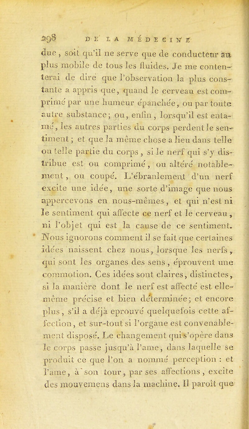 âÇ)S DE LA MÉDEeiN'lî due , soit qu'il ne serve que de conducteur aa plus mobile de tous les fluides. Je me conten- terai de dire que l'observation la plus cons- tante a appris que, quand le cerveau est com- prime'par une humeur e'panche'e, ou par toute fiutre substance; ou, enlin , lorsqu'il est enta- me, les autres parties du corps perdent le sen- timent ; et que la même chose a lieu dans telle ou telle partie du corps , si le nerf qui s'y dis- tribue est ou comprime', ou alte're' notable- ment , ou coupe'. L'e'branîemeixt d'un nerf excite une ide'e, une sorte d'image que nous appercevons en nous-mêmes, et qui n'est ni le sentiment qui affecte ce nerf et le cerveau, ni l'objet qui est la cause de ce sentiment. Nous ignorons comment il se fait que certaines ide'es naissent chez nous, lorsque les nerfs, qui sont les organes des sens , e'prouvent une commotion. Ces ide'es sont claires, distinctes, fj'i la manière dont le nerf est affecte' est elle- même pre'cise et bien de'termine'e; et encore plus, s'il a de'jà éprouvé quelquefois cette af- fection, et sur-tout si l'organe est convenable- ment disposé. Le changement qui s'opère dans le corps passe jusqu'à l'ame, dans laquelle se produit ce que l'on a nommé perception : et i'ame, àson tour, par ses affections, excite