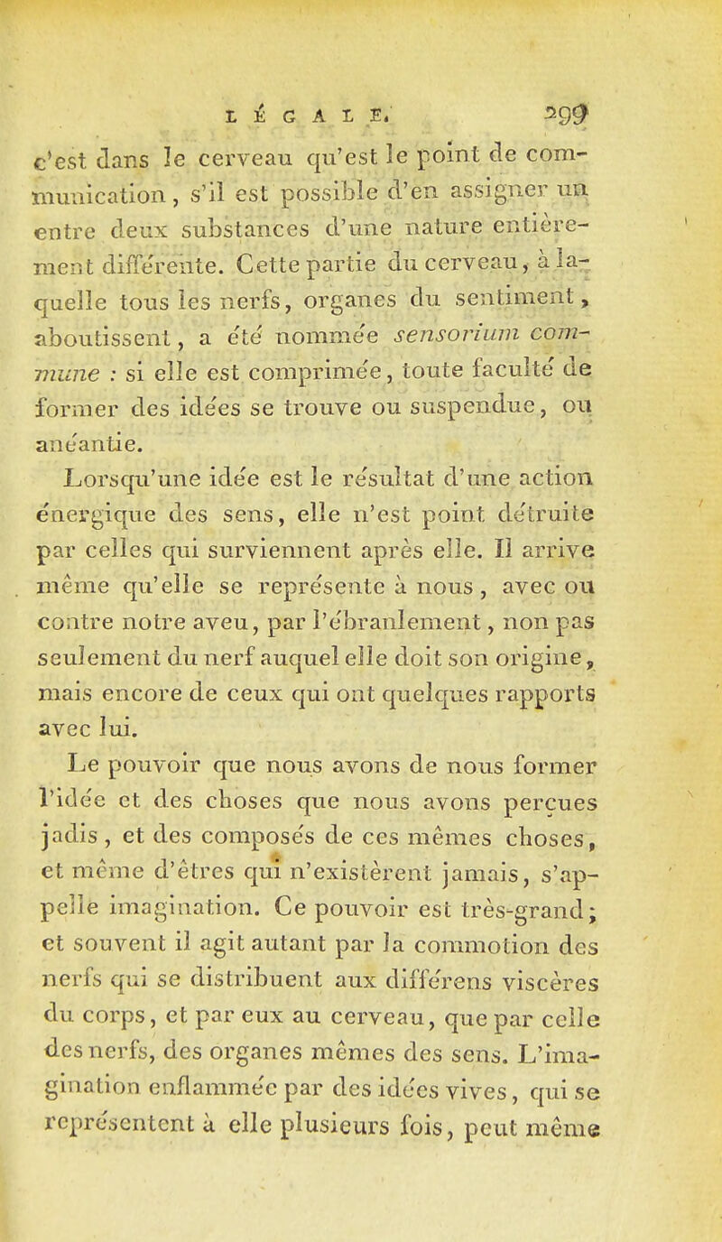 c'est clans le cerveau qu'est le point de com- munication, s'il est possible d'en assigner ua entre deux substances d'une nature entière- ment différente. Cette partie du cerveau, à la- quelle tous les nerfs, organes du sentiment, aboutissent, a e'té nomme'e sensorium com- mune : si elle est comprimée, toute faculté' de former des ide'es se trouve ou suspendue, ou anéantie. Lorsqu'une ide'e est le re'sultat d'une action énergique des sens, elle n'est point de'truite par celles qui surviennent après elle. Il arrive même qu'elle se représente à nous, avec ou contre notre aveu, par l'e'branlement, non pas seulement du nerf auquel elle doit son origine, mais encore de ceux qui ont quelques rapports avec lui. Le pouvoir que nous avons de nous former l'idée et des choses que nous avons perçues jadis , et des compose's de ces mêmes choses, et même d'êtres qui n'existèrent jamais, s'ap- pelle imagination. Ce pouvoir est très-grand; et souvent il agit autant par la commotion des nerfs qui se distribuent aux diffôrens viscères du corps, et par eux au cerveau, que par celle des nerfs, des organes mêmes des sens. L'ima- gination enflamme'c par des idées vives, qui se représentent à elle plusieurs fois, peut même