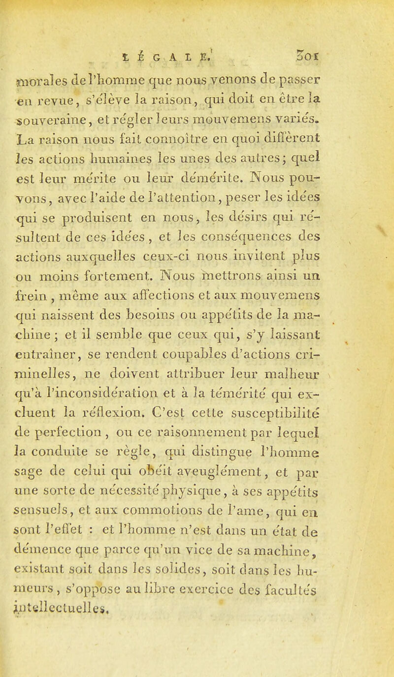 ïiiorales deriiomnie que nous venons de passer €11 revue, s'e'lève la liaison, qui doit en être la souveraine, et re'gîer leurs mouvemens variés. La raison nous fait connoitre en quoi difi'èrent les actions humaines les unes des autres ; quel est leur mérite ou leur démérite. Nous pou- vons, avec l'aide de l'attention, peser les idées qui se produisent en nous, les désirs qui ré- sultent de ces idées, et les conséquences des actions auxquelles ceux-ci nous invitent plus ou moins fortement. Nous mettrons ainsi un. frein , même aux affections et aux mouvemens qui naissent des besoins ou appétits de la ma- chine ; et il semble que ceux qui, s'y laissant entraîner, se rendent coupables d'actions cri- minelles, ne doivent attribuer leur malheur qu'à l'inconsidération et à la témérité qui ex- cluent la réflexion. C'est cette susceptibilité de perfection , ou ce raisonnement par lequel la conduite se règle, qui distingue l'homme sage de celui qui obéit aveuglément, et par une sorte de nécessité physique, à ses appétits sensuels, et aux commotions de l'ame, qui en. sont l'efïét : et l'homme n'est dans un état de démence que parce qu'un vice de sa machine, existant soit dans les solides, soit dans les hu- meurs , s'oppose au libre exercice des facultés jntgîlecluelle$.