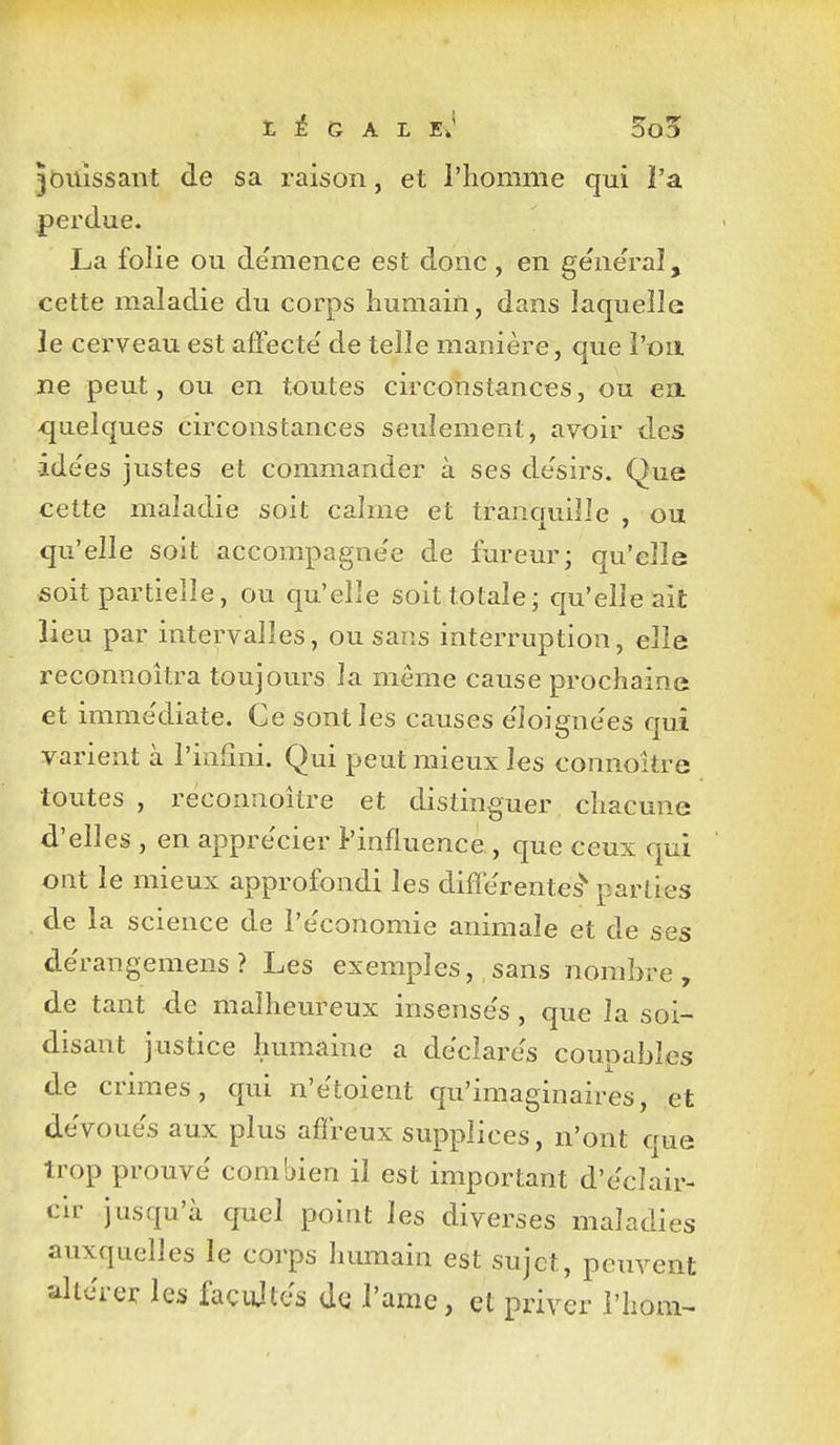 t ^ G A L 5o5 jouissant de sa raison, et l'homme qui l'a perdue. La folie ou démence est donc, en géne'ral, cette maladie du corps humain, dans laquelle le cerveau est affecte' de telle manière, que l'on ne peut, ou en toutes circolistances, ou ea <juelques circonstances seulement, avoir des idées justes et commander à ses de'sirs. Que cette maladie soit calme et tranquille , ou qu'elle soit accompagne'e de fureur; qu'elle soit partielle, ou qu'elle soit totale; qu'elle ait lieu par intervalles, ou sans interruption, elle reconnoîtra toujours la môme cause prochaine et imme'diate. Ce sont les causes e'ioignees qui varient à l'infini. Qui peut mieux les connoitre toutes , réconnoître et distinguer chacune d'elles , en appre'cier l'influence, que ceux qui ont le mieux approfondi les différentes'' parties , de la science de l'économie animale et de ses dérangemens? Les exemples, sans nombre, de tant de malheureux insensés , que la soi- disant justice humaine a déclarés coupables de crimes, qui n'étoient qu'imaginaires, et dévoués aux plus affreux supplices, n'ont que trop prouvé combien il est important d'éclair- cir jusqu'à quel point les diverses maladies auxquelles le corps humain est sujet, peuvent altérer les façujlés de l'ame, et priver l'hom^