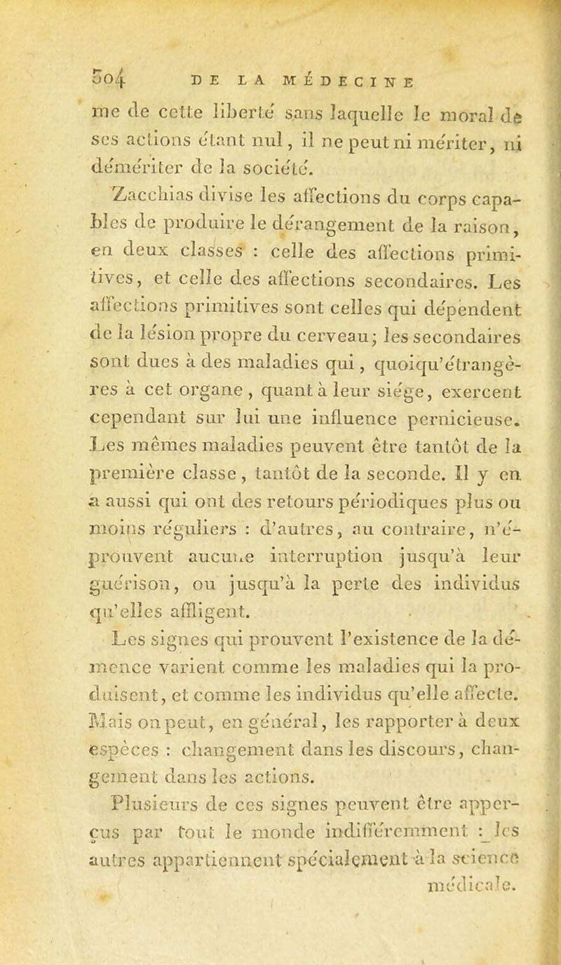 me de cette liberté' sans laquelle le moral de SCS actions étant nul, il ne peut ni me'riter, nj de'me'riter de la société. Zaccliias divise les alFections du corps capa- bles de produire le de'rangement de la raison, en deux classes : celle des aflections primi- tives, et celle des affections secondaires. Les affections primitives sont celles qui de'péndent de la le'sion propre du cerveau; les secondaires sont dues à des maladies qui , quoiqu'e'trangè- res à cet organe, quant à leur sie'ge, exercent cependant sur lui une influence pernicieuse. Les mêmes maladies peuvent être tantôt de la première classe, tantôt de la seconde. Il y en il aussi qui ont des retours pe'riodiques plus ou moins re'guliers : d'autres, au contraire, n'e'- jprouvent aucune interruption jusqu'à leur guèrison, ou jusqu'à îa perte des individus qu'elles affligent. Les signes qui prouvent l'existence de la de- jTience varient comme les maladies qui la pro- duisent, et comme les individus qu'elle affecte. Mais on peut, en gëne'raî, les rapporter à deux espèces : cliangement dans les discours, chan- gement dans les actions. Plusieurs de ces signes peuvent être appcr- çus par tout le monde indiffe'rcmment :_Ics autres appartiennent spe'cialçment à la science medicvTlc.