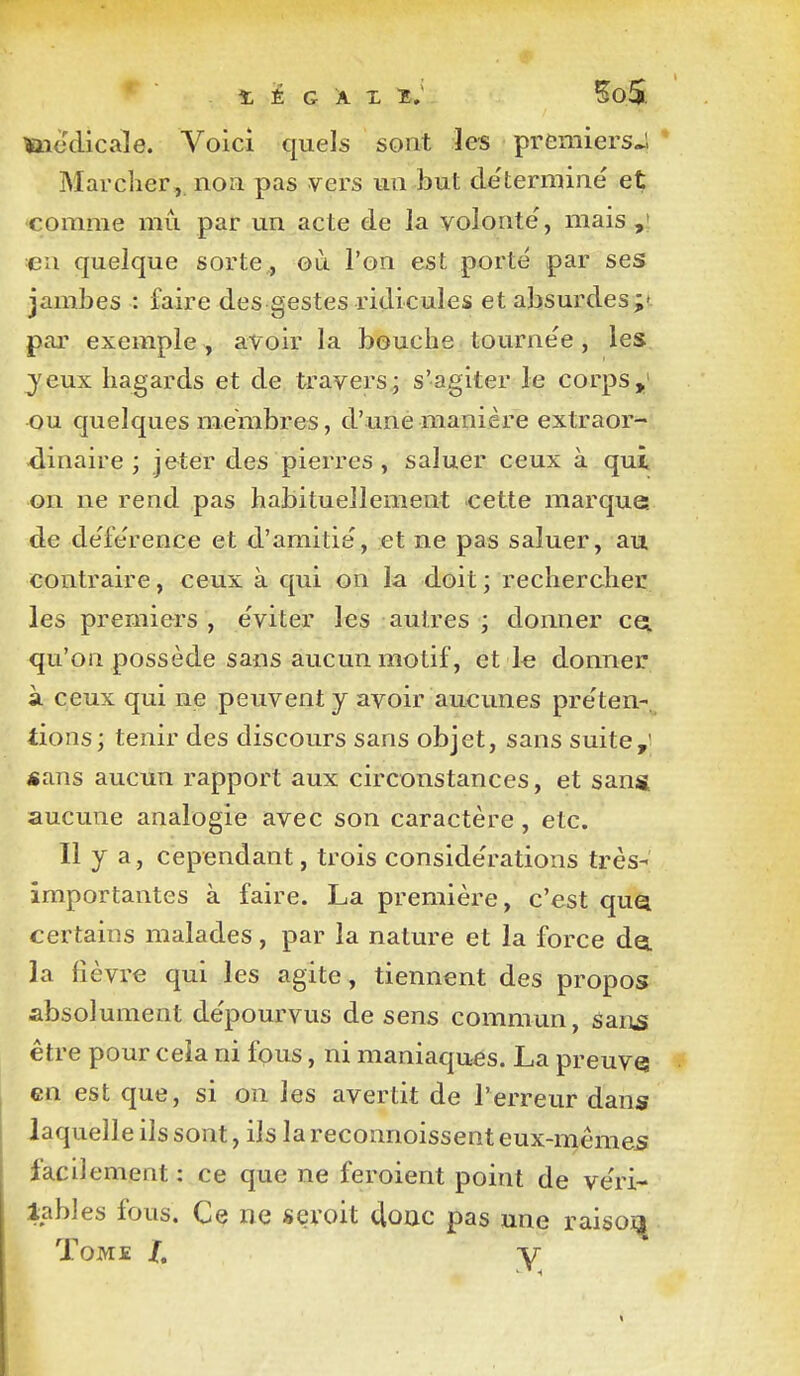 *  t iÉ G Â X l, ^oS ïiiedicale. Voici quels sont les premiersJ Marcher, non pas vers un but de'termine et comme mù par un acte de la volonté, mais en quelque sorte,, où l'on est porté par ses jambes : faire des gestes ridicules et absurdes;- par exemple , avoir la bouche tourne'e , les jeux hagards et de travers; s'agiter le corps,' ou quelques membres, d'une manière extraor- ■dinaire ; jeter des pierres , saluer ceux à qui on ne rend pas habituellement cette marque, de de'fe'rence et d'amitie', et ne pas saluer, au contraire, ceux à qui on la doit ; rechercher les premiers , e'viter les autres ; donner cet qu'on possède sans aucun motif, et 1« donner à ceux qui ne peuvent j avoir aucunes préten- tions; tenir des discours sans objet, sans suite,' «ans aucun rapport aux circonstances, et sans aucune analogie avec son caractère , etc. Il y a, cependant, trois considérations très-; importantes à faire. La première, c'est quq. certains malades, par la nature et la force do. la fièvre qui les agite, tiennent des propos absolument dépourvus de sens commun, san^ être pour cela ni fous, ni maniaques. La preuve en est que, si on les avertit de l'erreur dans laquelle ils sont, ils la reconnoissent eux-même5 facilement : ce que ne feroient point de véri- iables fous. Ce ne sevoit donc pas une raisoi^ Tome /. y