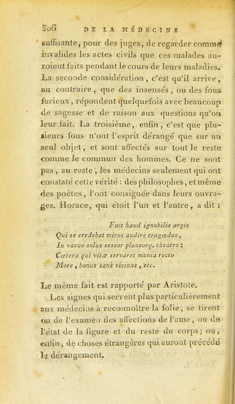 5û6 DE LA MiDECÏWE suffisante, pour des juges, de regarder commé?^ invalides les actes civils que ces malades au- Eoient faits pendant le cours de leurs maladies» La seconde conside'ration, c'est qu'il arrive, au contraire , que des insensés , ou des fous furieux, re'pondent quelquefois avec beaucoup de sagesse et de raison aux questions qu'oa leur fait. La troisième, enfin, c'est que plu- sieurs fous n'ont l'esprit de'range' que sur un seul objet, et sont afïecte's sur tout le reste comme le commun des hommes. Ce ne sont pas , au reste , les me'decins seulement qui ont constate' cette ve'rite' : des philosophes, et même des poètes, l'ont consigne'e dans leurs ouvra- ges. Horace, qui e'toit l'un et l'autre, a dit ; Fuit haud ignobilis argis Qui se credehat miros audire tragœdos, In. vacûo solus. sessor plausorq, theatro : Catera qui vita servaret munia recto More , bonus sanè vicinus , etc» Le même fait est rapporte par Aristole. Les signes qui servent plus particulièrement aux me'decins à reconnoître la folie, se tirent ou de l'examen des afFeclions de l'ame , ou do l'e'tat de la figure et du reste du corps; ou, enfin, de cjioses e'irangères qui auront préce'dc îe de'rangement.