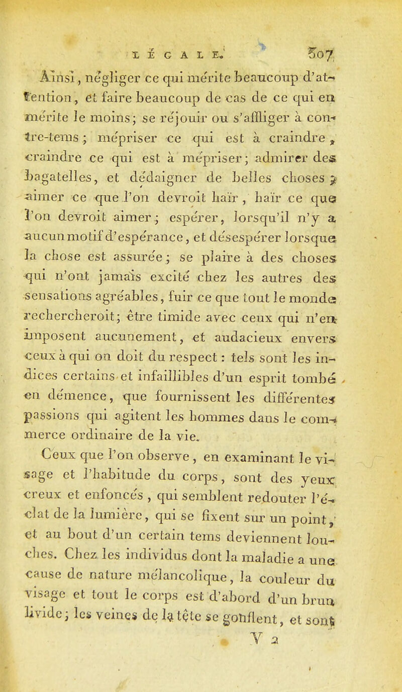 Ainsi, négliger ce qui mérite beancoiip d'at- tention, et faire beaucoup de cas de ce qui ea mérite le moins; se re'jouir ou s'affliger à con-« tre-tenis ; mépriser ce qui est à craindre, craindre ce qui est à me'priser; admirer des bagatelles, et de'daigner de belles choses ^ ^aimer ce que l'on deyroit haïr, haïr ce que ï'on devroit aimer ; espe'rer, lorsqu'il n'y a aucun motif d'espérance, et desespe'rer lorsque la chose est assure'e ; se plaire à des choses •qui n'ont jamais excité chez les autres des sensations agre'ables, fuir ce que tout le monde rechercheroit; ctre timide avec ceux qui n'eit imposent aucunement, et audacieux envers ceux à qui on doit du respect : tels sont les in- dices certains et infaillibles d'un esprit tombé . «n de'mence, que fournissent les difîerente? passions qui agitent les hommes dans le com-* merce ordinaire de la vie. Ceux que Von observe , en examinant le vi- sage et l'habitude du corps, sont des yeux: creux et enfonce's , qui semblent redouter l'é^ clat de la lumière, qui se fixent sur un point,' et au bout d'un certain tems deviennent lou- ches. Chez les individus dont la maladie a unei cause de nature mélancolique, la couleur du visage et tout le corps est d'abord d'un brun livide; les veines de l^tçte se gonflent, et sonti