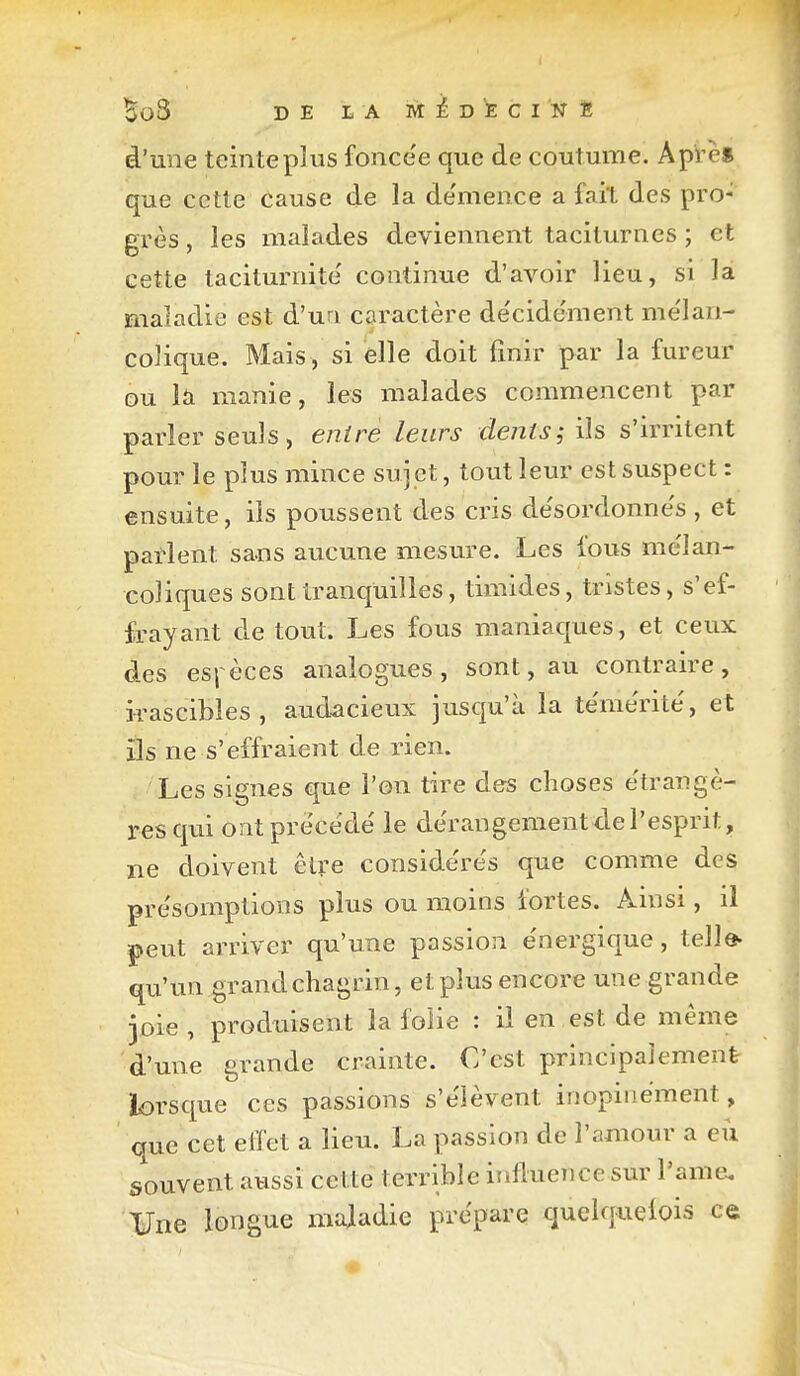 BoS DE L A MEDECIN È d'une teinte plus fonce'e que de coutume. Api è* que cette cause de la de'mence a fait des pro- grès , les malades deviennent taciturnes ; et cette taciturnite' continue d'avoir lieu, si la maladie est d'un caractère de'cidëment mélan- colique. Mais, si elle doit finir par la fureur ou là manie, les malades commencent par parler seuls, entre leurs dents^ ils s'irritent pour le plus mince sujet, tout leur est suspect : ensuite, ils poussent des cris de'sordonne's , et parlent sans aucune mesure. Les fous mélan- coliques sont tranquilles, timides, tristes, s'ef- frayant de tout. Les fous maniaques, et ceux des es|èces analogues, sont, au contraire, irascibles, audacieux jusqu'à la témérité', et ils ne s'effraient de rien. Les signes que l'on tire des choses e'trangè- resqui ont prèce'de' le dérangement de l'esprit, ne doivent être conside're's que comme des pre'somptions plus ou moins fortes. Ainsi, il peut arriver qu'une passion e'nergique, telle- qu'un grand chagrin, et plus encore une grande joie , produisent la folie : il en est de même d'une grande crainte. C'est principaJement iorsque ces passions s'élèvent inopinément, que cet effet a lieu. La passion de l'amour a eu souvent aussi cette terrible iîifluence sur l'ame. ¥ne longue maladie prépare quelquelois ce