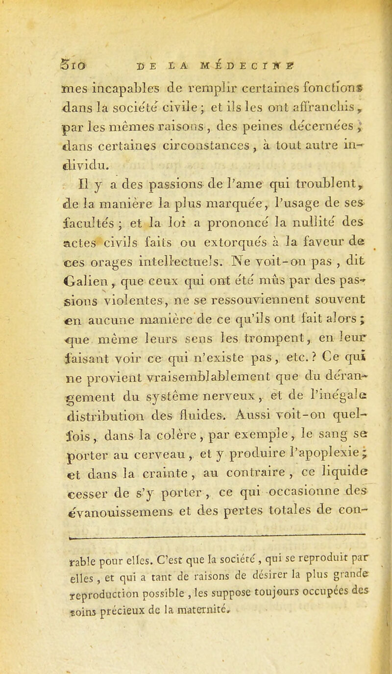 BlO DE LA MÉDECrir» mes incapables de remplir certaines fonctioTi» dans la socie'te civile ; et ils les ont afïrancliis , par les mêmes raisons , des peines decerne'es ; dans certaines circonstances, à tout autre in- dividu. Il y a des passions de l'anie qui troublent^, de la manière la plus marquée, l'usage de ses> faculte's ; et la loi a prononcé la nullité des actes civils faits ou extorqués à la faveur de ces orages intellectuels. Ne voit-on pas , dit Galien, que ceux qui ont été mus par des pas* sions violentes, ne se ressouviennent souvent en aucune manière de ce qu'ils ont fait alors ; 'que même leurs sens les trompent, en leur faisant voir ce qui n'existe pas, etc.? Ce qui ne provient vraisemblablement que du déran- gement du système nerveux, et de l'inégale distribution des fluides. Aussi voit-on quel- fois, dans la colère, par exemple, le sang se porter au cerveau,, et y produire l'apoplexie; et dans la crainte , au contraire , ce liquide cesser de s'y porter, ce qui occasionne xles evanouissemens et des pertes totales de con- rabîe pour elles. C'est que la société , qui se reproduit par elles, et qui a tant de raisons de désirer la plus grande reproduction possible , les suppose toujours occupées des îoins précieux de la maternité.