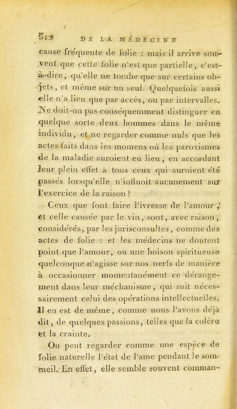 cause friequeiite de folie : mais il arrive sou?- vent que cette folie n'est que partielle, c'est- àr-dire, qu'elle ne tombe que sur certains ob- jets, et même sur un seul. Quelquefois aussi «lie n'a lieu que par accès, ou par intervalles, ^e doit-on pas conse'quemment distinguer ea quelque sorte deux hommes dans le même individu, et ne regarder comme nuls que les actes faits dans les momens où les paroxismes de la maladie auroient eu lieu, en accordant leur plein effet à tous ceux qui auroient e'ta passe's lorsqu'elle n'intluoit aucmiement sur l'exercice de la raison ? Ceux que font faire l'ivresse de l'amour €t celle cause'e par le vin, sont, avec raison, €onsidere's>, par les jurisconsultes , comme des actes de folie : et les me'decins ne doutent point que l'amour, ou une boison spiritueuse quelconque n'agisse sur:nos nerfs de manière à occasionner momentanément ce dérange- ment dans leur me'chanisme y qui suit ne'ces- sairement celui des ope'rations intellectuelles, îl en est de m:ême, comme nous l'avons de'jà dit, de quelques passions, telles que-la colèr© fet la crainte. On peut regarder comme une esppce de folie naturelle l'e'tat de l'ame pendant le som- meil. En effet, elle semble souvent comman-