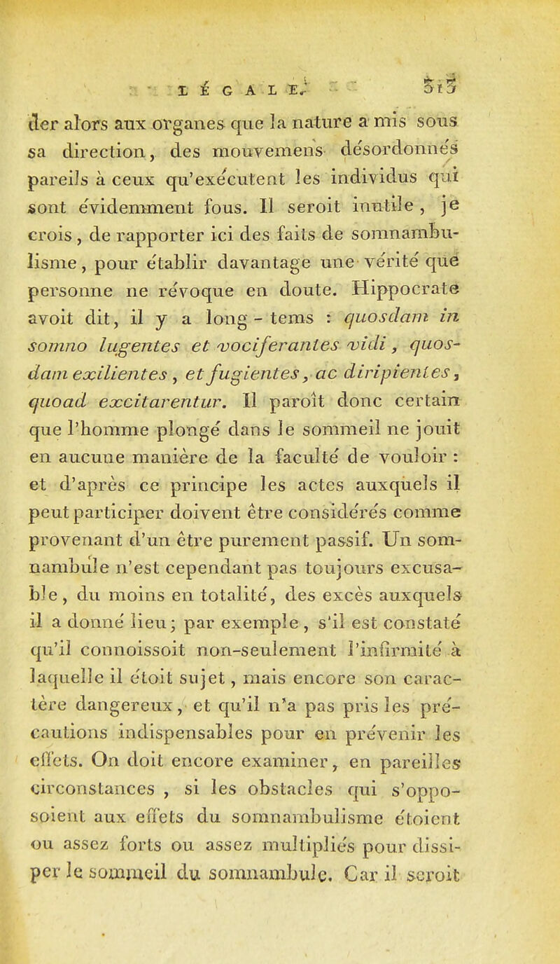 X E G A L E.- Sï^ lier alors aux organes que la nature a mis sous sa direction, des mouvemens de'sordonnes pareils à ceux qu'exécutent les individus qui sont évidemment fous. Il seroit inutile, je crois , de rapporter ici des faits de soranamfeu- lisme, pour e'tablir davantage une vérité qiié personne ne révoque en doute. Hippocraté avoit dit, il y a long - teras : quosdam in somno liigentes et ojociferantes ojidî, quos- damexilientes ^ et fugientesyac diripienles, quoad excitarentur. Il paroît donc certain que l'homme plongé dans le sommeil ne jouit en aucune manière de la faculté de vouloir : et d'après ce principe les actes auxquels il peut participer doivent être considérés comme provenant d'un être purement passif. Un som- nambule n'est cependant pas toujours excusa- ble, du moins en totalité, des excès auxquels il a donné îieu; par exemple, s'il est constaté qu'il connoissoit non-seulement l'infirmité à laquelle il étoit sujet, mais encore son carac- tère dangereux, et qu'il n'a pas pris les pré- cautions indispensables pour en prévenir les effets. On doit encore examiner, en pareilles circonstances , si les obstacles qui s'oppo- soient aux effets du somnambulisme étoient ou assez forts ou assez multipliés pour dissi- per le soiïimeil du somnambule. Car il seroit