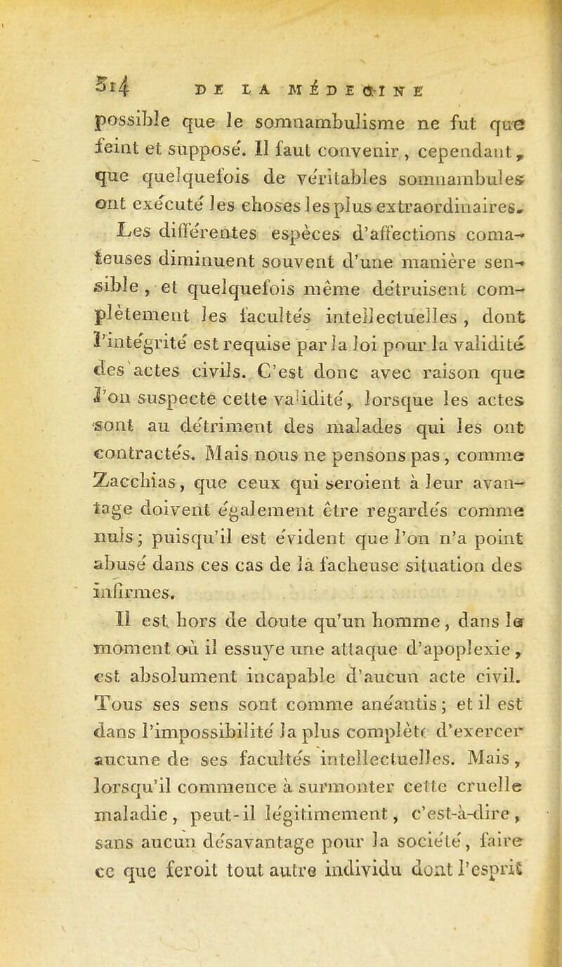 Sî4 Dr l'A M^DECSMKE possible que le somnambulisme ne fut que feint et suppose'* Il faut convenir , cependant, que quelquefois de ve'ritables somnambulesf ont exécute' les choses les plus extraordinaires- Les différentes espèces d'affections coma- teuses diminuent souvent d'une manière sen-» sible , et quelquefois même de'truisent com- plètement les faculte's intellectuelles , dont ï'inte'grite' est requise parla loi pour la vaiidit& des actes civils. C'est doue avec raison que l'on suspecte cette vaUdite'^ lorsque les actes «ont au de'triment des malades qui les ont contracte's. Mais nous ne pensons pas, comme; Xacchias, que ceux qui seroient à leur avan- tage doivent e'galement être regarde's comme nuls ; puisqu'il est e'vident que l'on n'a point abusé dans ces cas de là fâcheuse situation des infirmes. Il est hors de doute qu'un homme, dans l& moment où. il essuyé une attaque d'apoplexie , est absolument incapable d'aucun acte civil. Tous ses sens sont comme anéantis ; et il est dans l'impossibilité la plus complètf. d'exercer aucune de ses facultés intellectuelles. Mais, lorsqu'il commence à surmonter cette cruelle maladie, peut-il légitimement, c'est-à-dire, sans aucun désavantage pour la société, faire ce que feroit tout autre individu dont l'esprit