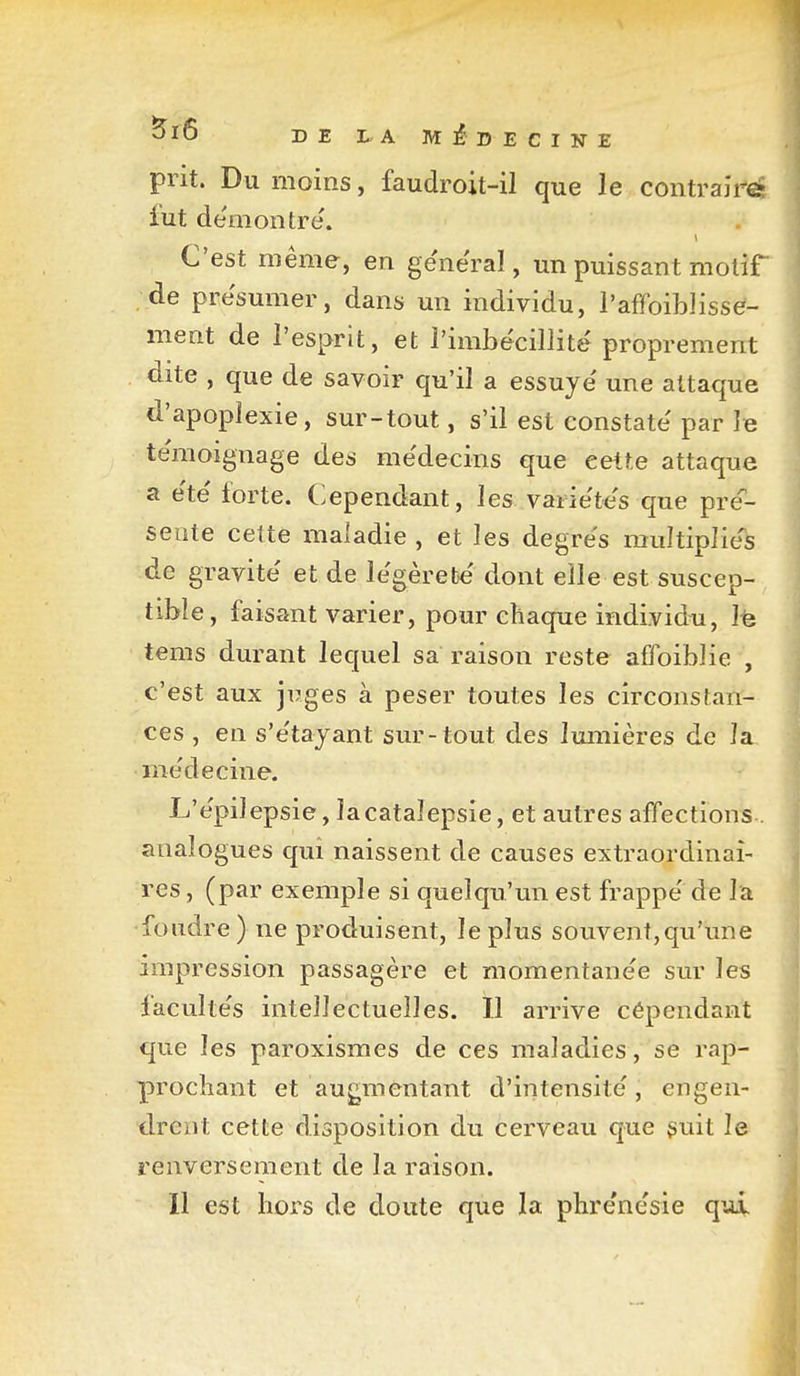 OIÔ DE LA MiDECINE prit. Du moins, faudroit-il que le contraii-fii lut de'moutre. C'est même, en ge'ne'ral, un puissant motif de présumer, dans un individu, l'affoiblisse- ment de l'esprit, et l'imbécillité proprement dite , que de savoir qu'il a essuyé une attaque d'apoplexie, sur-tout, s'il est constaté par le témoignage des médecins que cette attaque a été forte. Cependant, les variétés que pres- sente cette maladie , et les degrés multipliées de gravité et de légèreté dont elle est suscep- tible, faisant varier, pour chaque individu, Ife tems durant lequel sa raison reste affoiblie , c'est aux juges à peser toutes les circonstan- ces , en s'étajant sur-tout des lumières de la médecine. L'épilepsie, la catalepsie, et autres affections . analogues qui naissent de causes extraordinai- res , (par exemple si quelqu'un est frappé de la foudre ) ne produisent, le plus souvent,qu'une impression passagère et momentanée sur les facultés intellectuelles. Il arrive cépendant que les paroxismes de ces maladies, se rap- prochant et augmentant d'intensité, engen- drent cette disposition du cerveau que suit le renversement de la raison. Il est hors de doute que la phrénésie q^û.