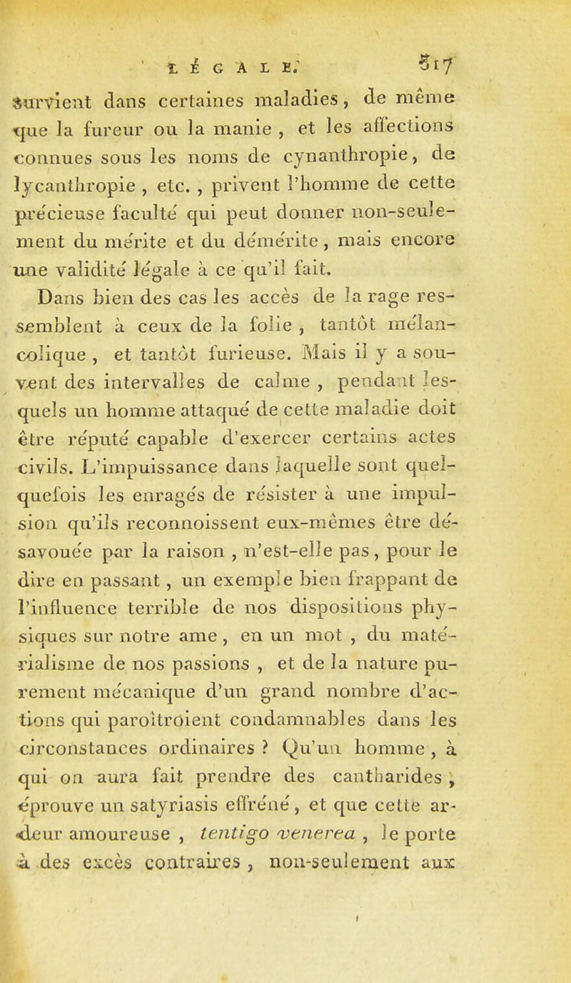 survient dans certaines maladies, de même que la fm-eur ou la manie , et les affections connues sous les noms de cynanthropie, de lycanthropie , etc. , privent l'homme de cette pre'cieuse faculté' qui peut donner non-seule- ment du me'rite et du de'me'rite , mais encore une validité légale à ce qu'il fait. Dans bien des cas les accès de la rage res- semblent à ceux de la folie , tantôt mélan- colique , et tantôt furieuse. Mais il y a sou- v-ent des intervalles de calme , pendant les- quels un homme attaque' de cette maladie doit être re'pute' capable d'exercer certains actes civils. L'impuissance dans laquelle sont quel- quefois les enrage's de résister à une impul- sion qu'ils reconnoissent eux-mêmes être de'- savoue'e par la raison , n'eSt-elle pas, pour le dire en passant, un exemple bien frappant de l'influence terrible de nos dispositions phy- siques sur notre ame, en un mot , du mate'- rialisme de nos passions , et de la nature pu- rement mécanique d'un grand nombre d'ac- tions qui paroitroient condamnables dans les circonstances ordinaires ? Qu'un homme , à qui on aura fait prendre des cantharides , «prouve un satyriasis effre'ne', et que cette ar- <ieur amoureuse , lentigo vtnerea , le porte ià des excès contraires , non-seuilement aux